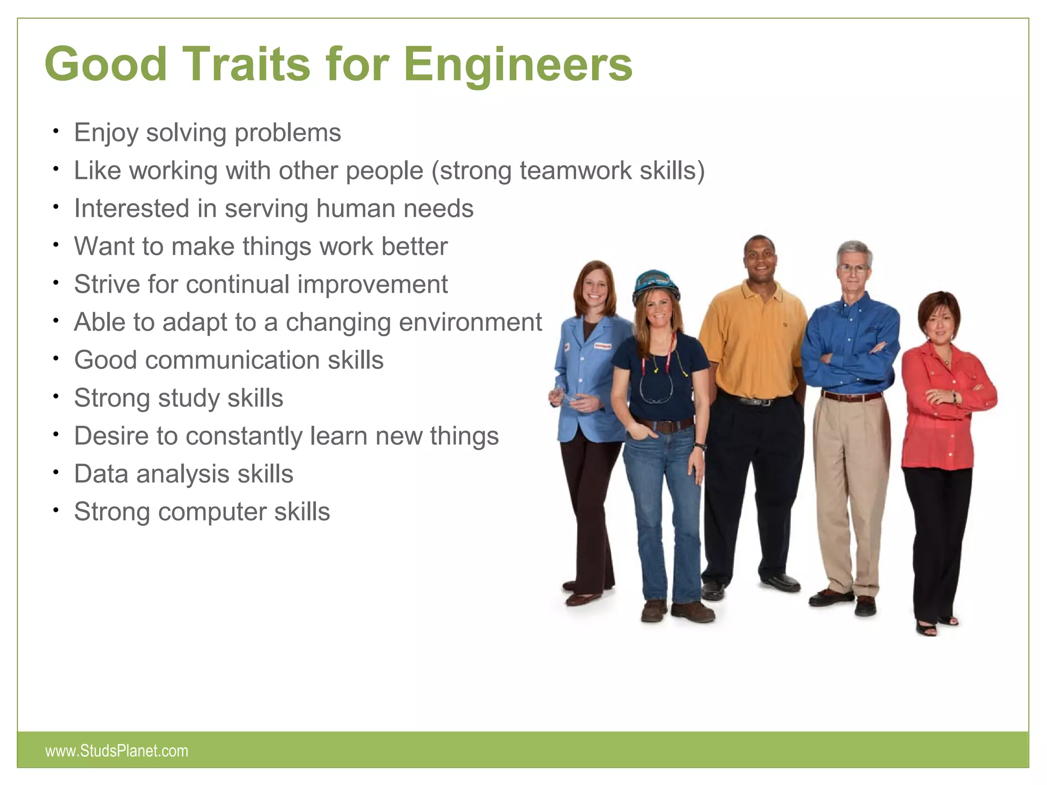Good Traits for Engineers
• Enjoy solving problems
• Like working with other people (strong teamwork skills)
• Interested in serving human needs
• Want to make things work better
• Strive for continual improvement
• Able to adapt to a changing environment
• Good communication skills
• Strong study skills
• Desire to constantly learn new things
• Data analysis skills
• Strong computer skills
www.StudsPlanet.com
 