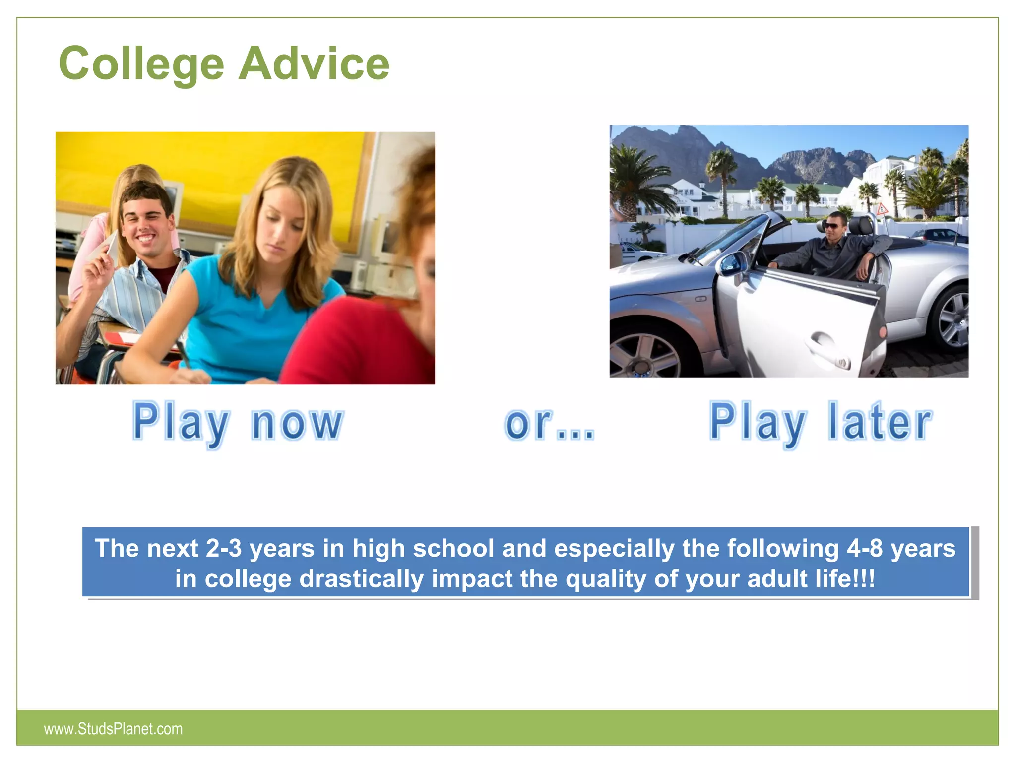 College Advice
The next 2-3 years in high school and especially the following 4-8 years
in college drastically impact the quality of your adult life!!!
The next 2-3 years in high school and especially the following 4-8 years
in college drastically impact the quality of your adult life!!!
www.StudsPlanet.com
 