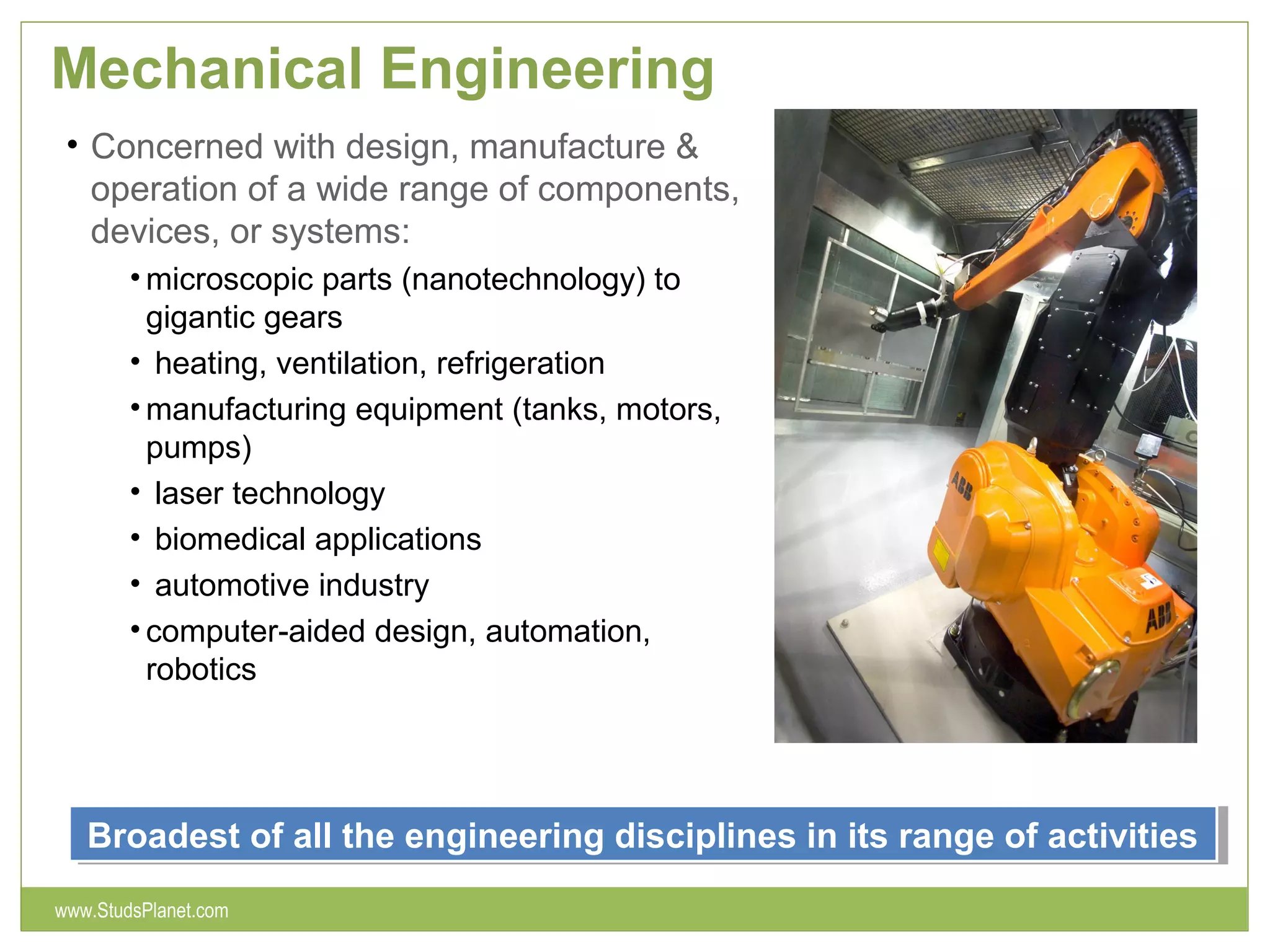 Mechanical Engineering
• Concerned with design, manufacture &
operation of a wide range of components,
devices, or systems:
• microscopic parts (nanotechnology) to
gigantic gears
• heating, ventilation, refrigeration
• manufacturing equipment (tanks, motors,
pumps)
• laser technology
• biomedical applications
• automotive industry
• computer-aided design, automation,
robotics
Broadest of all the engineering disciplines in its range of activitiesBroadest of all the engineering disciplines in its range of activities
www.StudsPlanet.com
 
