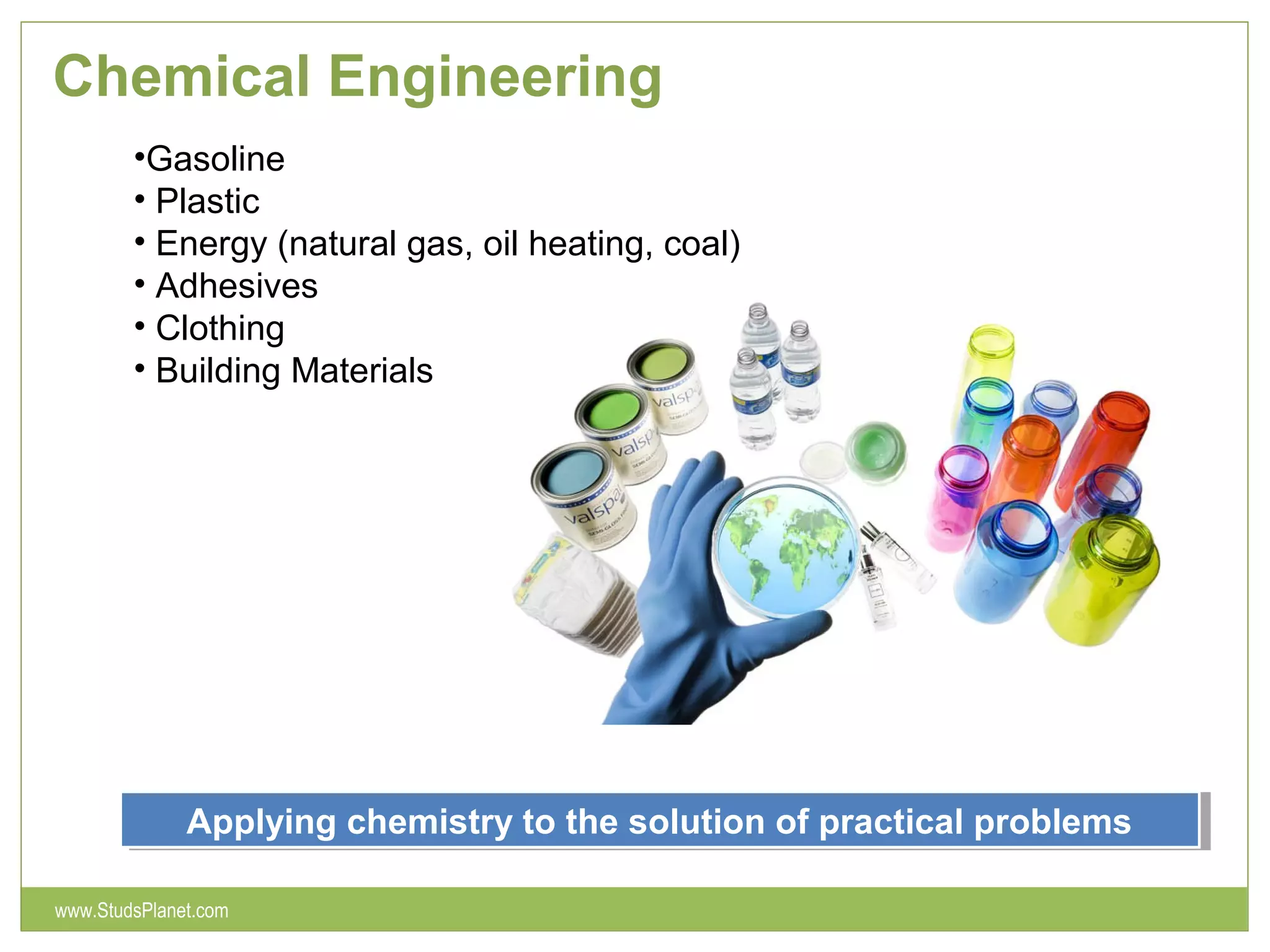 Chemical Engineering
Applying chemistry to the solution of practical problemsApplying chemistry to the solution of practical problems
•Gasoline
• Plastic
• Energy (natural gas, oil heating, coal)
• Adhesives
• Clothing
• Building Materials
www.StudsPlanet.com
 