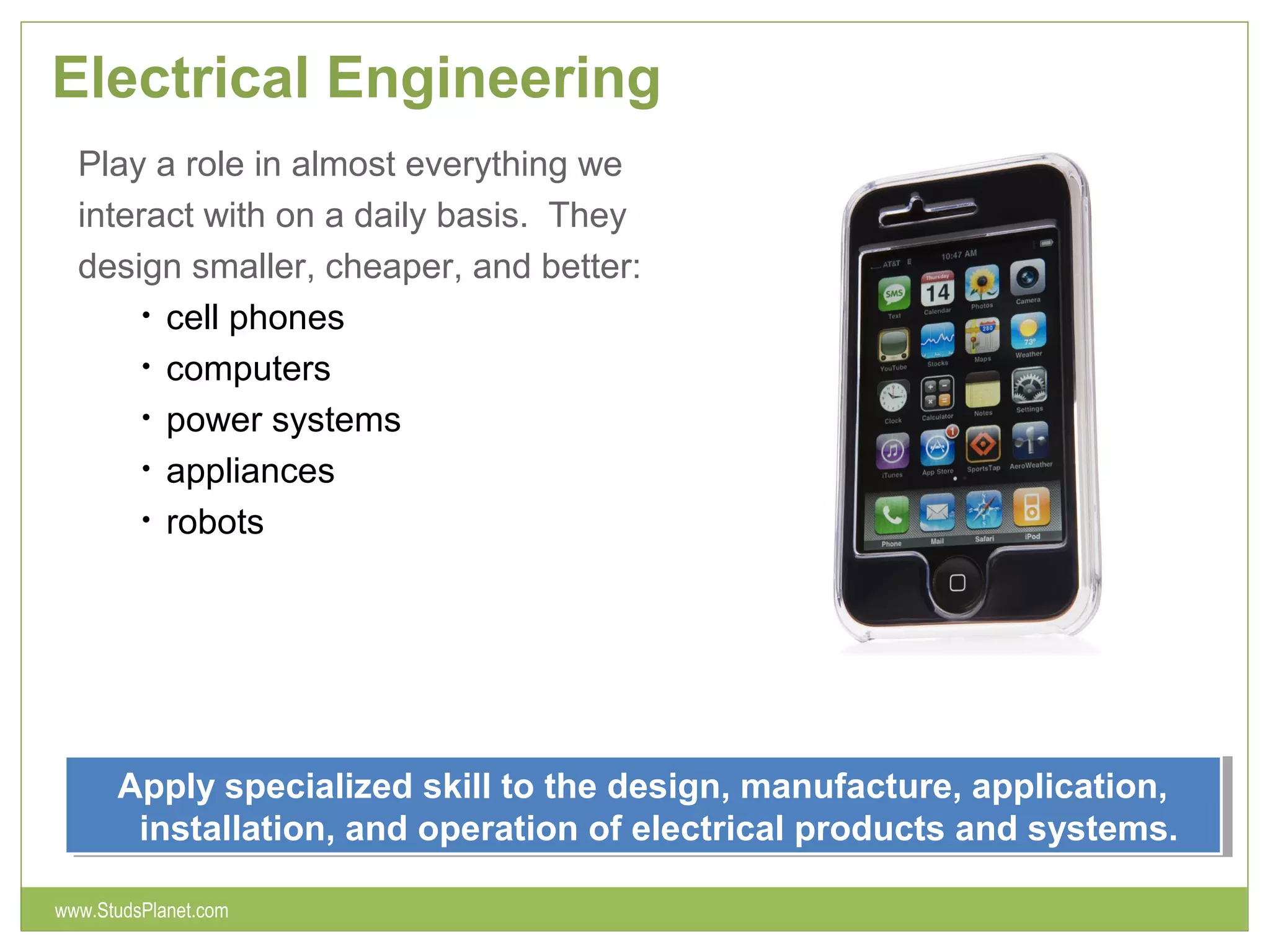 Electrical Engineering
Play a role in almost everything we
interact with on a daily basis. They
design smaller, cheaper, and better:
• cell phones
• computers
• power systems
• appliances
• robots
Apply specialized skill to the design, manufacture, application,
installation, and operation of electrical products and systems.
Apply specialized skill to the design, manufacture, application,
installation, and operation of electrical products and systems.
www.StudsPlanet.com
 