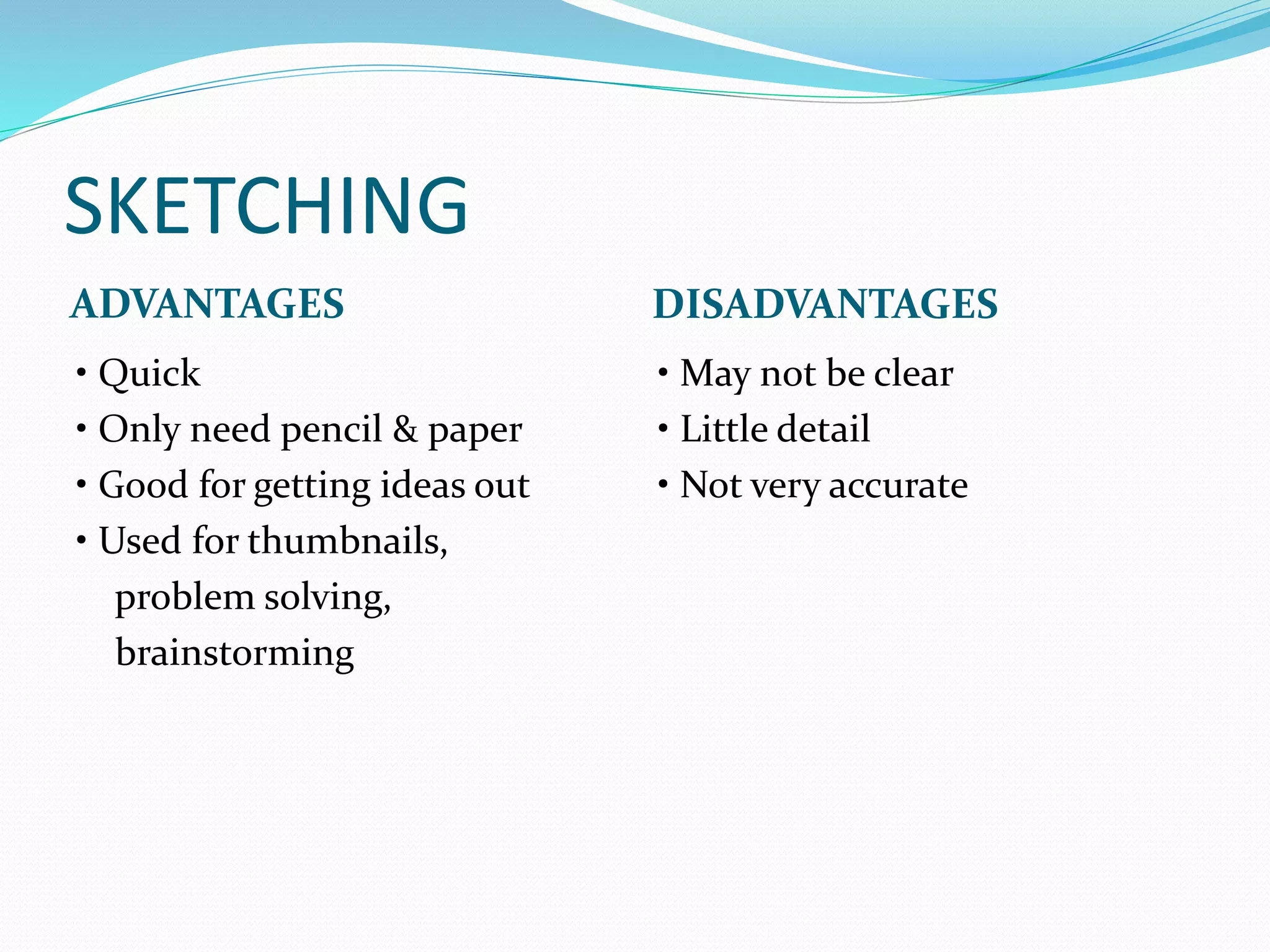 SKETCHING
ADVANTAGES DISADVANTAGES
• Quick
• Only need pencil & paper
• Good for getting ideas out
• Used for thumbnails,
problem solving,
brainstorming
• May not be clear
• Little detail
• Not very accurate
 