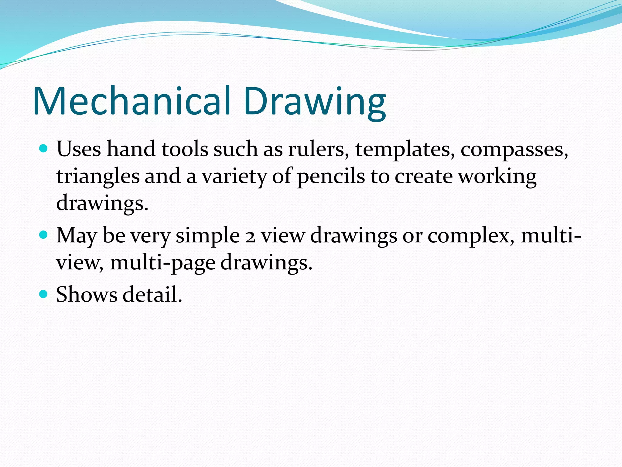 Mechanical Drawing
 Uses hand tools such as rulers, templates, compasses,
triangles and a variety of pencils to create working
drawings.
 May be very simple 2 view drawings or complex, multi-
view, multi-page drawings.
 Shows detail.
 