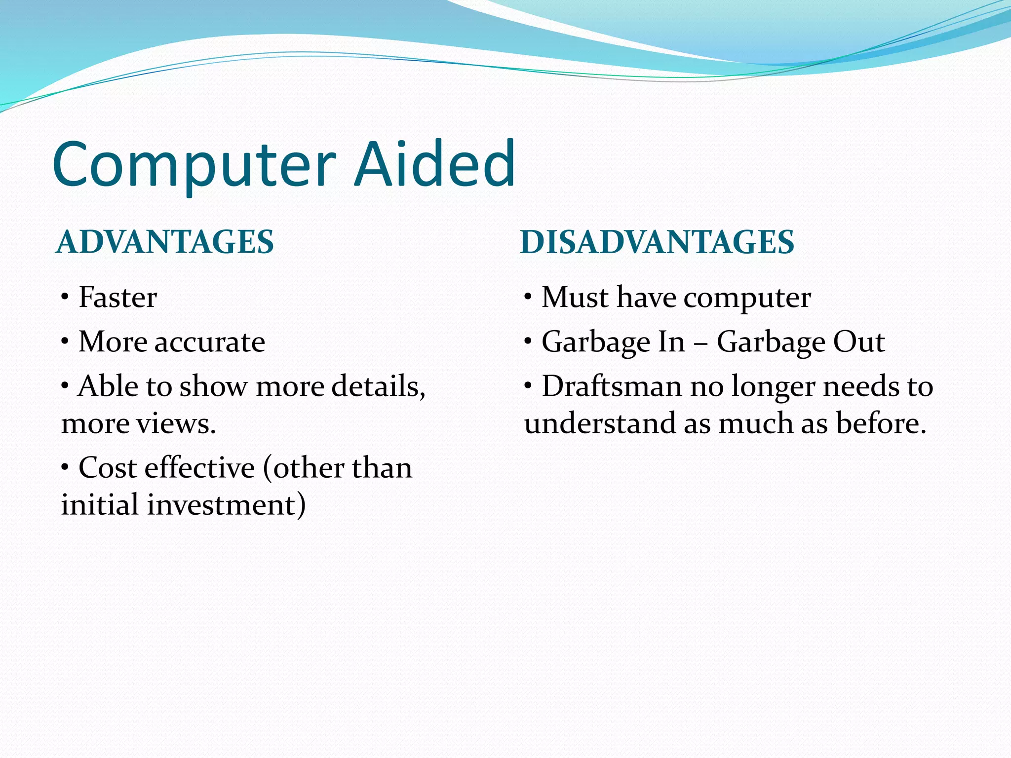 Computer Aided
ADVANTAGES DISADVANTAGES
• Faster
• More accurate
• Able to show more details,
more views.
• Cost effective (other than
initial investment)
• Must have computer
• Garbage In – Garbage Out
• Draftsman no longer needs to
understand as much as before.
 