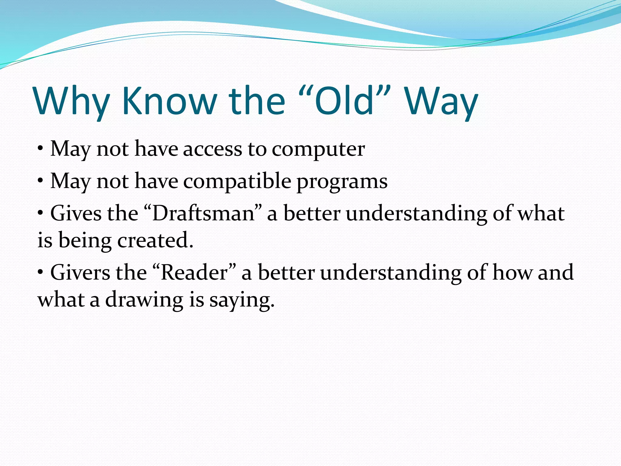 Why Know the “Old” Way
• May not have access to computer
• May not have compatible programs
• Gives the “Draftsman” a better understanding of what
is being created.
• Givers the “Reader” a better understanding of how and
what a drawing is saying.
 