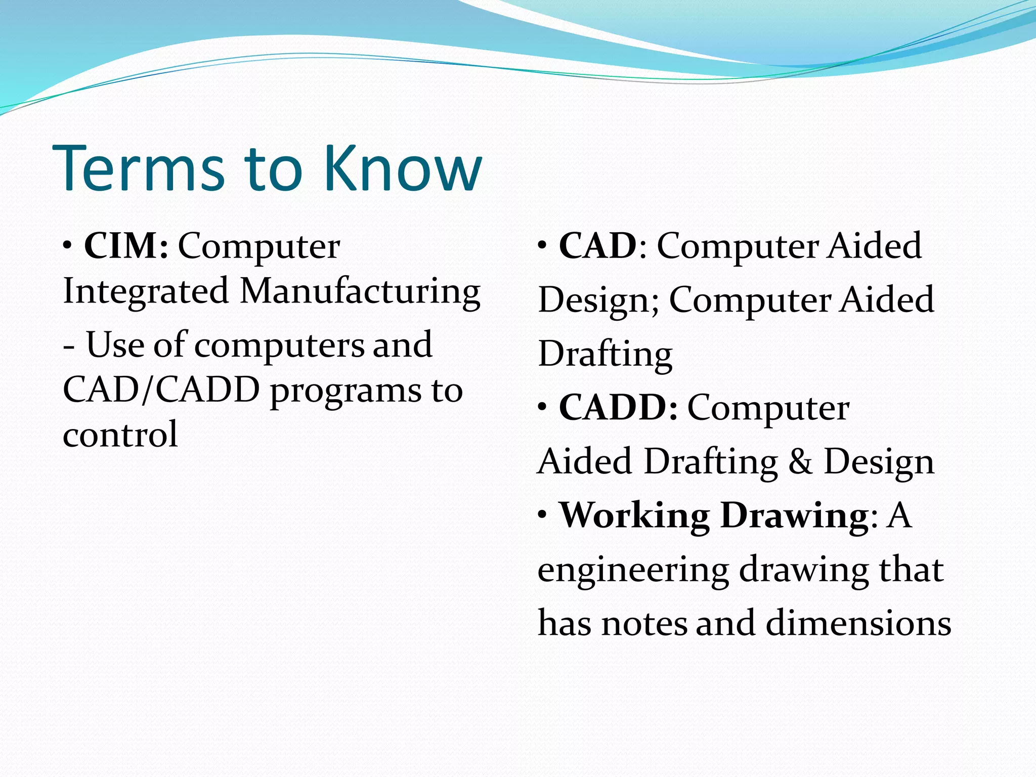 Terms to Know
• CIM: Computer
Integrated Manufacturing
- Use of computers and
CAD/CADD programs to
control
• CAD: Computer Aided
Design; Computer Aided
Drafting
• CADD: Computer
Aided Drafting & Design
• Working Drawing: A
engineering drawing that
has notes and dimensions
 