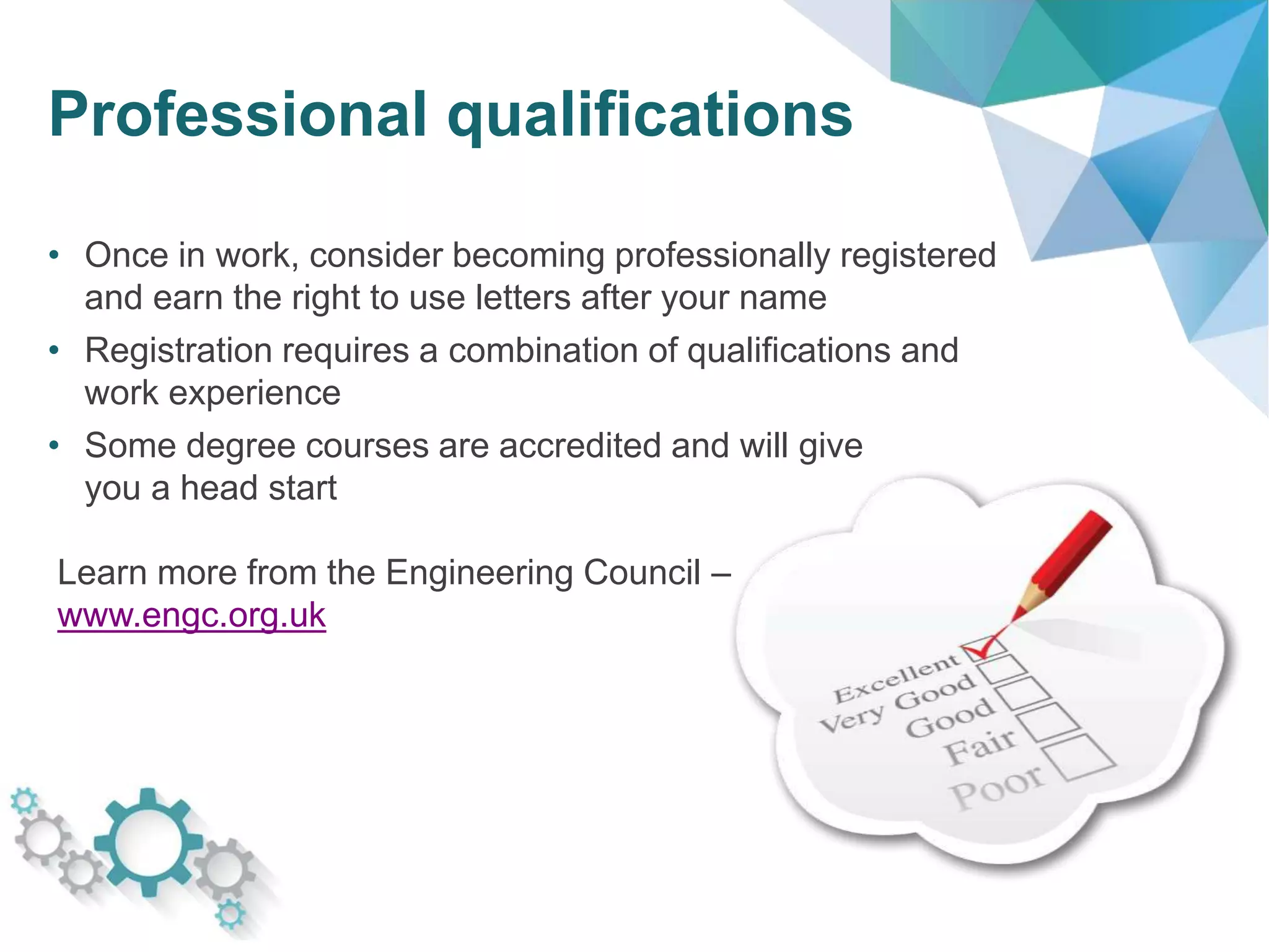 Professional qualifications
• Once in work, consider becoming professionally registered
and earn the right to use letters after your name
• Registration requires a combination of qualifications and
work experience
• Some degree courses are accredited and will give
you a head start
Learn more from the Engineering Council –
www.engc.org.uk
 