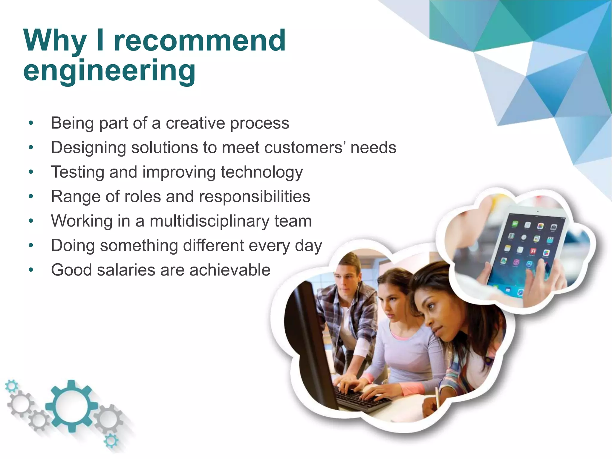 Why I recommend
engineering
• Being part of a creative process
• Designing solutions to meet customers’ needs
• Testing and improving technology
• Range of roles and responsibilities
• Working in a multidisciplinary team
• Doing something different every day
• Good salaries are achievable
 