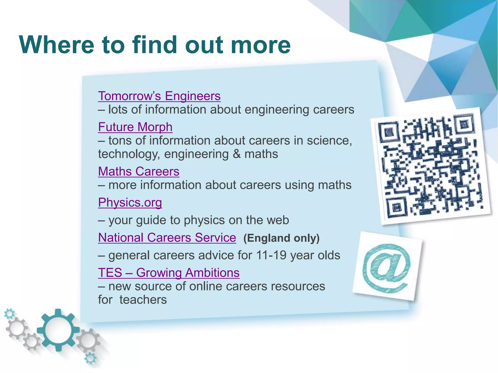 Where to find out more
Tomorrow’s Engineers
– lots of information about engineering careers
Future Morph
– tons of information about careers in science,
technology, engineering & maths
Maths Careers
– more information about careers using maths
Physics.org
– your guide to physics on the web
National Careers Service (England only)
– general careers advice for 11-19 year olds
TES – Growing Ambitions
– new source of online careers resources
for teachers
 