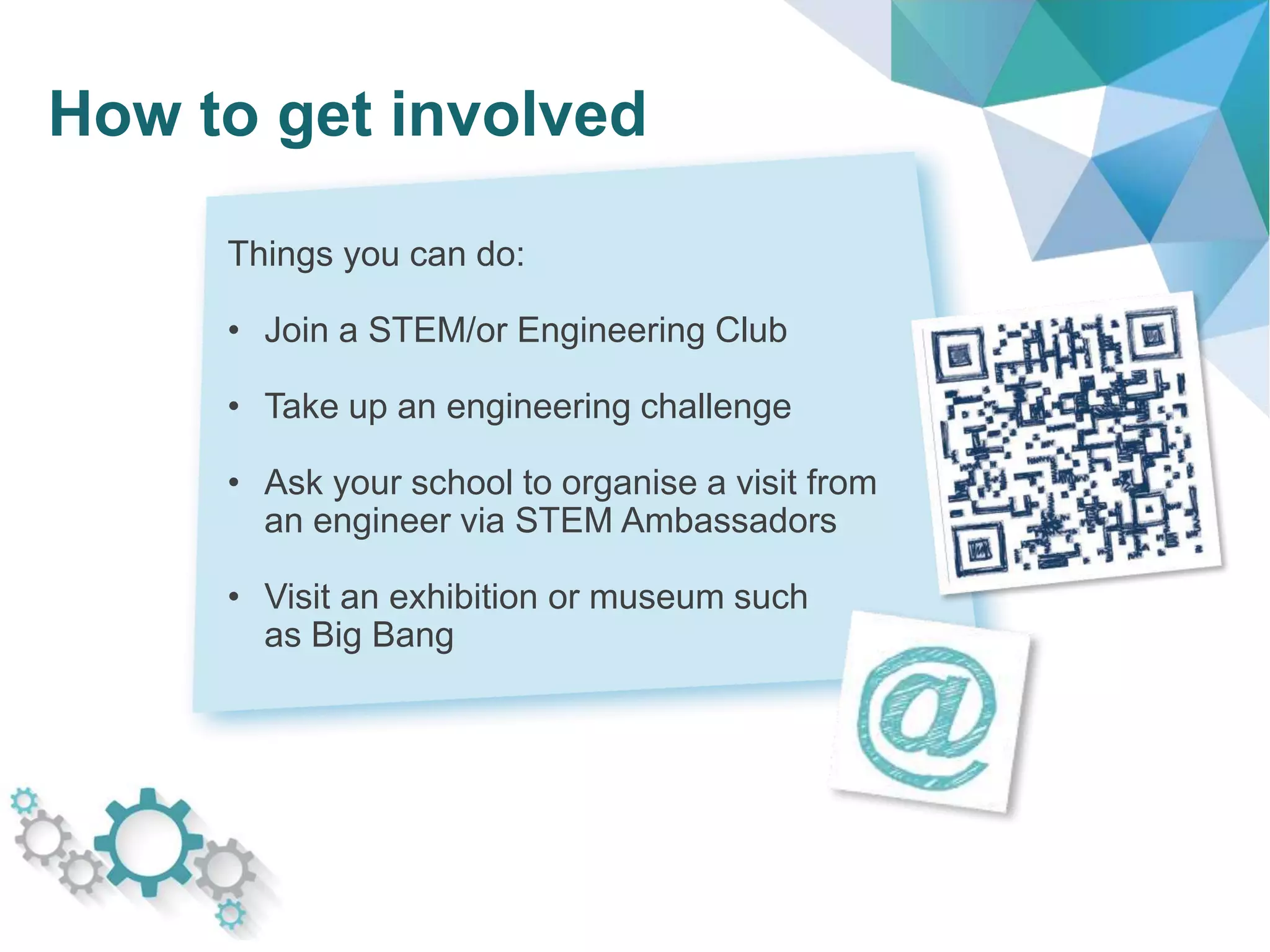 How to get involved
Things you can do:
• Join a STEM/or Engineering Club
• Take up an engineering challenge
• Ask your school to organise a visit from
an engineer via STEM Ambassadors
• Visit an exhibition or museum such
as Big Bang
 