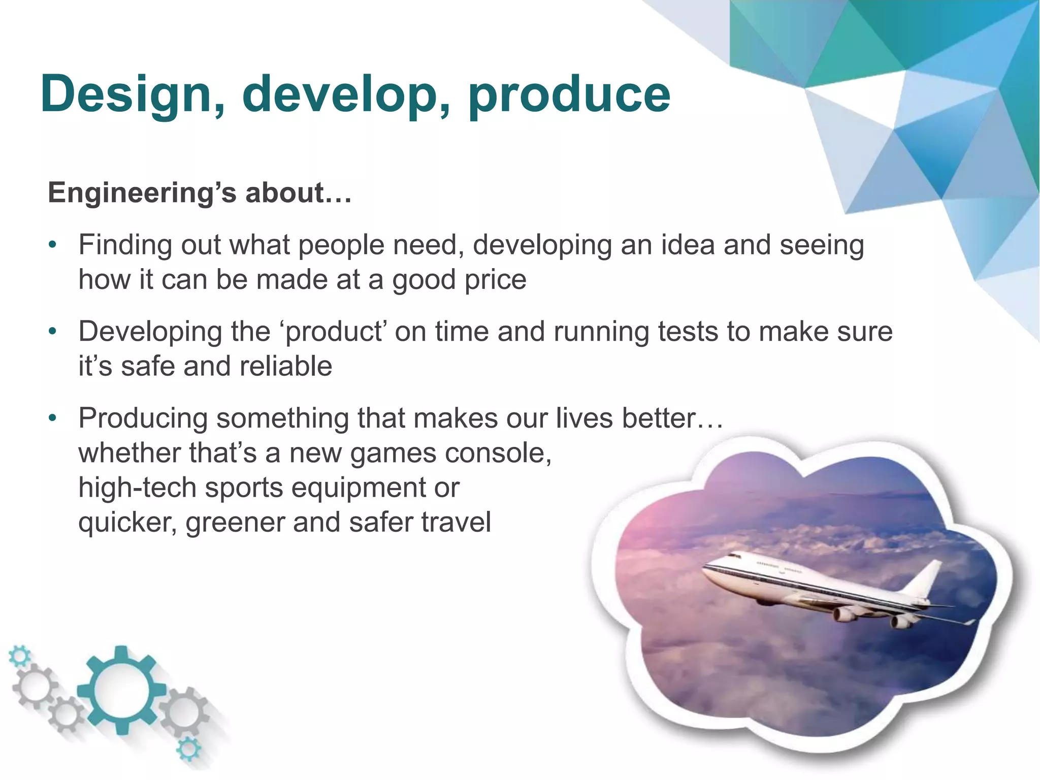 Design, develop, produce
Engineering’s about…
• Finding out what people need, developing an idea and seeing
how it can be made at a good price
• Developing the ‘product’ on time and running tests to make sure
it’s safe and reliable
• Producing something that makes our lives better…
whether that’s a new games console,
high-tech sports equipment or
quicker, greener and safer travel
 