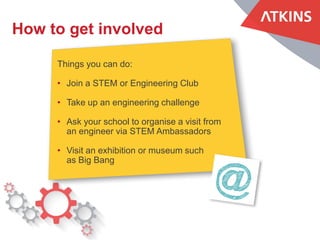 How to get involved
Things you can do:
• Join a STEM or Engineering Club
• Take up an engineering challenge
• Ask your school to organise a visit from
an engineer via STEM Ambassadors
• Visit an exhibition or museum such
as Big Bang
 