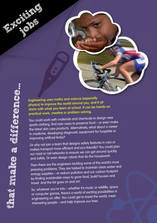 Engineering uses maths and science (especially
physics) to improve the world around you, and it all
starts with what you learn at school. It can be hands-on
practical work, creative or problem solving.
You could work with materials and chemicals to design new
sports clothing, ﬁnd new ways to preserve food – or even make
the latest skin care products. Alternatively, what about a career
in medicine, developing diagnostic equipment for hospitals or
improving artiﬁcial limbs?
Or why not join a team that designs safety features in cars or
makes transport more efﬁcient and eco-friendly? You could plan
our road or rail networks to ensure we can get around quickly
and safely. Or even design robots that do the housework.
Then there are the engineers tackling some of the world’s most
pressing problems. They are tasked to maintain clean water and
energy supplies – or reduce pollution and our carbon footprint
by ﬁnding sustainable ways to grow food, build houses and
travel. And the list goes on and on!
So, whatever you’re into – whether it’s music or wildlife, space
or computer games, there’s a world of exciting possibilities in
engineering on offer. You could get to travel the world, meet
interesting people – and help improve our lives.
thatmakeadifference…
Engineering uses maths and science (especially
Exciting
jobs
 
