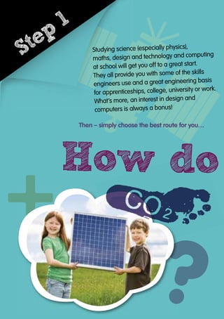 How do
Studying science (especially physics),
Studying science (especially physics),
Studying science (especially physics),
Studying science (especially physics),
Studying science (especially physics),
maths, design and technology and computing
maths, design and technology and computing
maths, design and technology and computing
maths, design and technology and computing
maths, design and technology and computing
at school will get you off to a great start.
at school will get you off to a great start.
at school will get you off to a great start.
at school will get you off to a great start.
at school will get you off to a great start.
at school will get you off to a great start.
They all provide you with some of the skills
They all provide you with some of the skills
They all provide you with some of the skills
They all provide you with some of the skills
They all provide you with some of the skills
They all provide you with some of the skills
They all provide you with some of the skills
engineers use and a great engineering basis
engineers use and a great engineering basis
engineers use and a great engineering basis
engineers use and a great engineering basis
engineers use and a great engineering basis
engineers use and a great engineering basis
engineers use and a great engineering basis
engineers use and a great engineering basis
engineers use and a great engineering basis
for apprenticeships, college, university or work.
for apprenticeships, college, university or work.
for apprenticeships, college, university or work.
for apprenticeships, college, university or work.
for apprenticeships, college, university or work.
for apprenticeships, college, university or work.
for apprenticeships, college, university or work.
for apprenticeships, college, university or work.
for apprenticeships, college, university or work.
for apprenticeships, college, university or work.
What’s more, an interest in design andWhat’s more, an interest in design andWhat’s more, an interest in design andWhat’s more, an interest in design andWhat’s more, an interest in design andWhat’s more, an interest in design andWhat’s more, an interest in design and
computers is always a bonus!computers is always a bonus!computers is always a bonus!computers is always a bonus!computers is always a bonus!computers is always a bonus!computers is always a bonus!
Then – simply choose the best route for you…
How do
Studying science (especially physics),
Studying science (especially physics),
Studying science (especially physics),
Studying science (especially physics),
Studying science (especially physics),
maths, design and technology and computing
maths, design and technology and computing
maths, design and technology and computing
maths, design and technology and computing
maths, design and technology and computing
maths, design and technology and computing
at school will get you off to a great start.
at school will get you off to a great start.
at school will get you off to a great start.
at school will get you off to a great start.
at school will get you off to a great start.
at school will get you off to a great start.
They all provide you with some of the skills
They all provide you with some of the skills
They all provide you with some of the skills
They all provide you with some of the skills
engineers use and a great engineering basis
engineers use and a great engineering basis
engineers use and a great engineering basis
engineers use and a great engineering basis
engineers use and a great engineering basis
for apprenticeships, college, university or work.
for apprenticeships, college, university or work.
for apprenticeships, college, university or work.
for apprenticeships, college, university or work.
What’s more, an interest in design andWhat’s more, an interest in design andWhat’s more, an interest in design andWhat’s more, an interest in design and
computers is always a bonus!computers is always a bonus!computers is always a bonus!computers is always a bonus!
Step
1
 