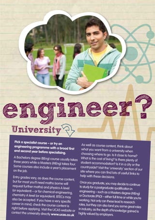 Pick a specialist course – or try an
engineering programme with a broad ﬁrst
and second year before specialising.
A Bachelors degree (BEng) course usually takes
three years while a Masters (MEng) takes four.
Some courses also include a year’s placement
on the job.
Entry grades vary, as does the course content,
but for most you’ll need maths (some will
request further maths) and physics A level
(or equivalent) – or for chemical engineering,
chemistry A level (or equivalent). BTECs may
also be accepted. If you have a very speciﬁc
career in mind, check the course content is
right before applying. Visit the UCAS website or
contact the university directly www.ucas.co.uk
As well as course content, think about
what you want from a university when
choosing where to go. Is it close to home?
What is the cost of living? Is there plenty of
student accommodation? Is it in a city or the
countryside? Visit the ‘university’ section of our
site where you can ﬁnd lots of useful links to
help with these decisions.
Onceyougraduate,youmaydecidetocontinue
tostudyforapostgraduatequaliﬁcationin
engineering–suchasaMastersdegree(MEng)
orDoctorate(PhD)–eitherfulltimeorwhileyou’re
working.Notonlycantheseleadtoresearch
roles,buttheycanalsolandyousomegreatroles
inindustry,asthedepthofknowledgegainedis
highlyvaluedbyemployers.
University
engineerengineerengineerengineer??engineerengineer
 
