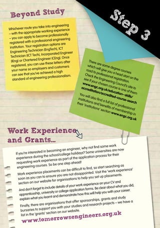 Whichever route you take into engineering
– with the appropriate working experience
– you can apply to become professionally
registered with a professional engineering
institution. Your registration options are
Engineering Technician (EngTech), ICT
Technician (ICT Tech), Incorporated Engineer
(IEng) or Chartered Engineer (CEng). Once
registered, you can use these letters after
your name so employers and customers
can see that you’ve achieved a high
standard of engineering professionalism.
Beyond Study
Beyond Study
Work Experience
and Grants...
Work Experience
If you’re interested in becoming an engineer, why not ﬁnd some work
experience during the school/college holidays? Some universities are now
requesting work experience as part of the application process for their
engineering courses. So be one step ahead!
Work experience placements can be difﬁcult to ﬁnd, so start searching as
soon as you can to ensure you are not disappointed. Visit the ‘work experience’
section on our website for organisations to help you set up placements.
And don’t forget to include details of your work experience on your CV and
apprenticeship, university or college application forms. Be clear about what you did,
explain what you learnt and demonstrate how this will help you with your career.
Finally, there are organisations that offer sponsorships, grants and study
bursaries to support you with your studies and research projects – we have a
list in the ‘grants’ section on our website.
www.tomorrowsengineers.org.uk
There are some degree courses
which will give you a head start on the
road to professional registration.
Check the Engineering Council’s site to
see if your chosen course is one of them
www.engc.org.uk/education--skills/
accreditation/accredited-course-search
You will also ﬁnd a full list of professional
institutions and beneﬁts of membership in
their ‘institutions’ section www.engc.org.uk
Whichever route you take into engineering
– with the appropriate working experience
– you can apply to become professionally
registered with a professional engineering
institution. Your registration options are
Technician (ICT Tech), Incorporated Engineer
(IEng) or Chartered Engineer (CEng). Once
registered, you can use these letters after
your name so employers and customers
standard of engineering professionalism.
There are some degree courses
which will give you a head start on the
road to professional registration.
Check the Engineering Council’s site to
see if your chosen course is one of them
Step
3
 