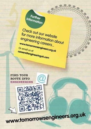 Check out our website
for more information about
engineering careers...
www.tomorrowsengineers.org.uk
Or email us atcareers@engineeringuk.com
www.tomorrowsengineers.org.uk
@
www.tomorrowsengineers.org.uk
www.tomorrowsengineers.org.uk
www.tomorrowsengineers.org.uk
@FIND YOUR
ROUTE INTO
ENGINEERING
 