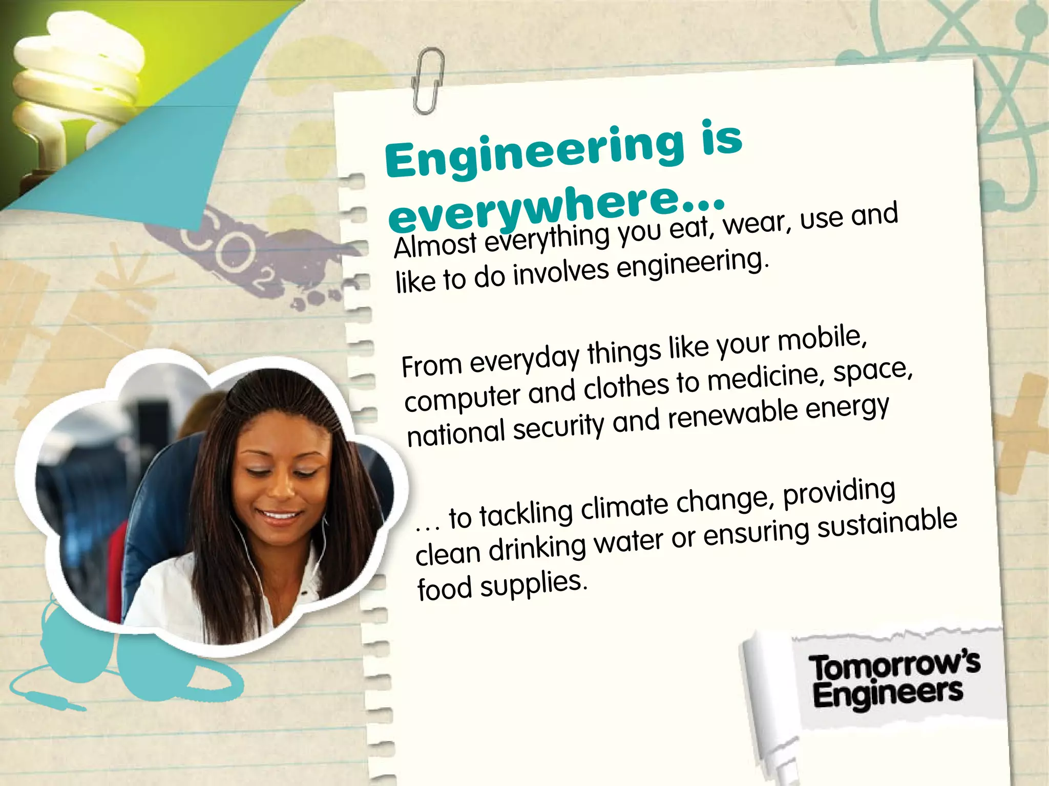 Engineering is
everywhere…
Almost everything you eat, wear, use and
like to do involves engineering.
From everyday things like your mobile,
computer and clothes to medicine, space,
national security and renewable energy
… to tackling climate change, providing
clean drinking water or ensuring sustainable
food supplies.
 