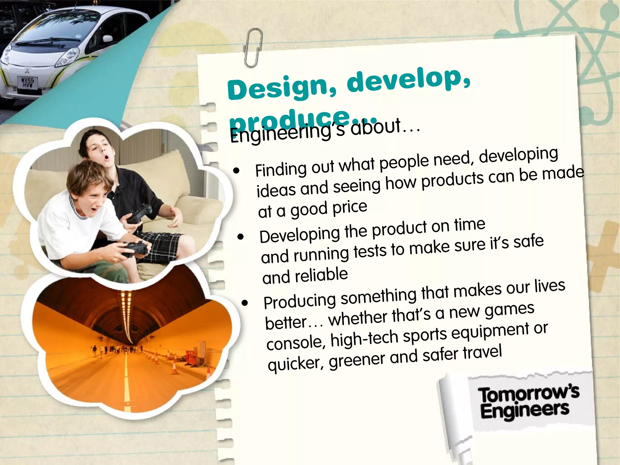 Design, develop,
produce…
Engineering’s about…
• Finding out what people need, developing
ideas and seeing how products can be made
at a good price
• Developing the product on time
and running tests to make sure it’s safe
and reliable
• Producing something that makes our lives
better… whether that’s a new games
console, high-tech sports equipment or
quicker, greener and safer travel
 