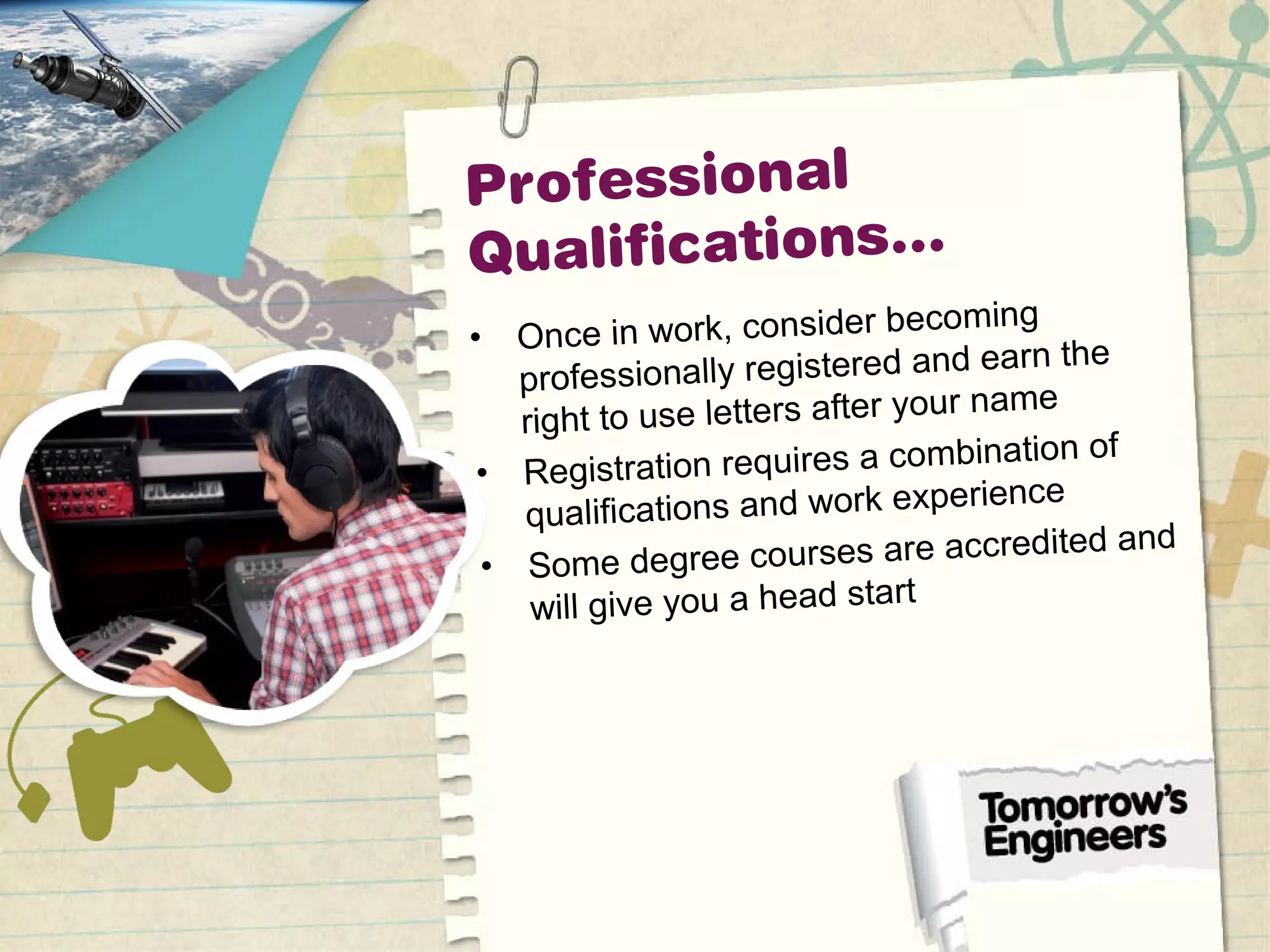 Professional
Qualifications…
• Once in work, consider becoming
professionally registered and earn the
right to use letters after your name
• Registration requires a combination of
qualifications and work experience
• Some degree courses are accredited and
will give you a head start
 