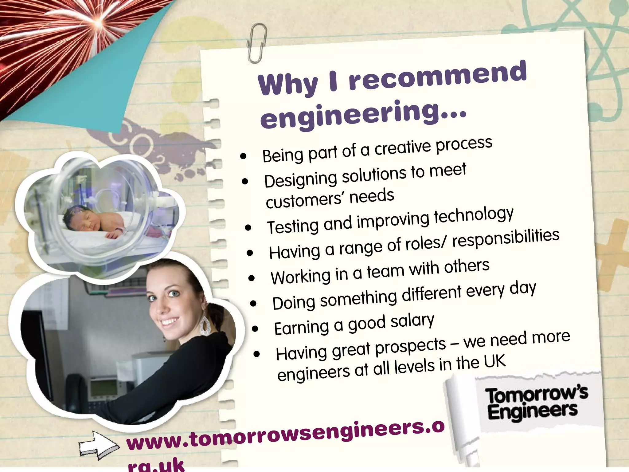 Why I recommend
engineering…
• Being part of a creative process
• Designing solutions to meet
customers’ needs
• Testing and improving technology
• Having a range of roles/ responsibilities
• Working in a team with others
• Doing something different every day
• Earning a good salary
• Having great prospects – we need more
engineers at all levels in the UK
www.tomorrowsengineers.o
 
