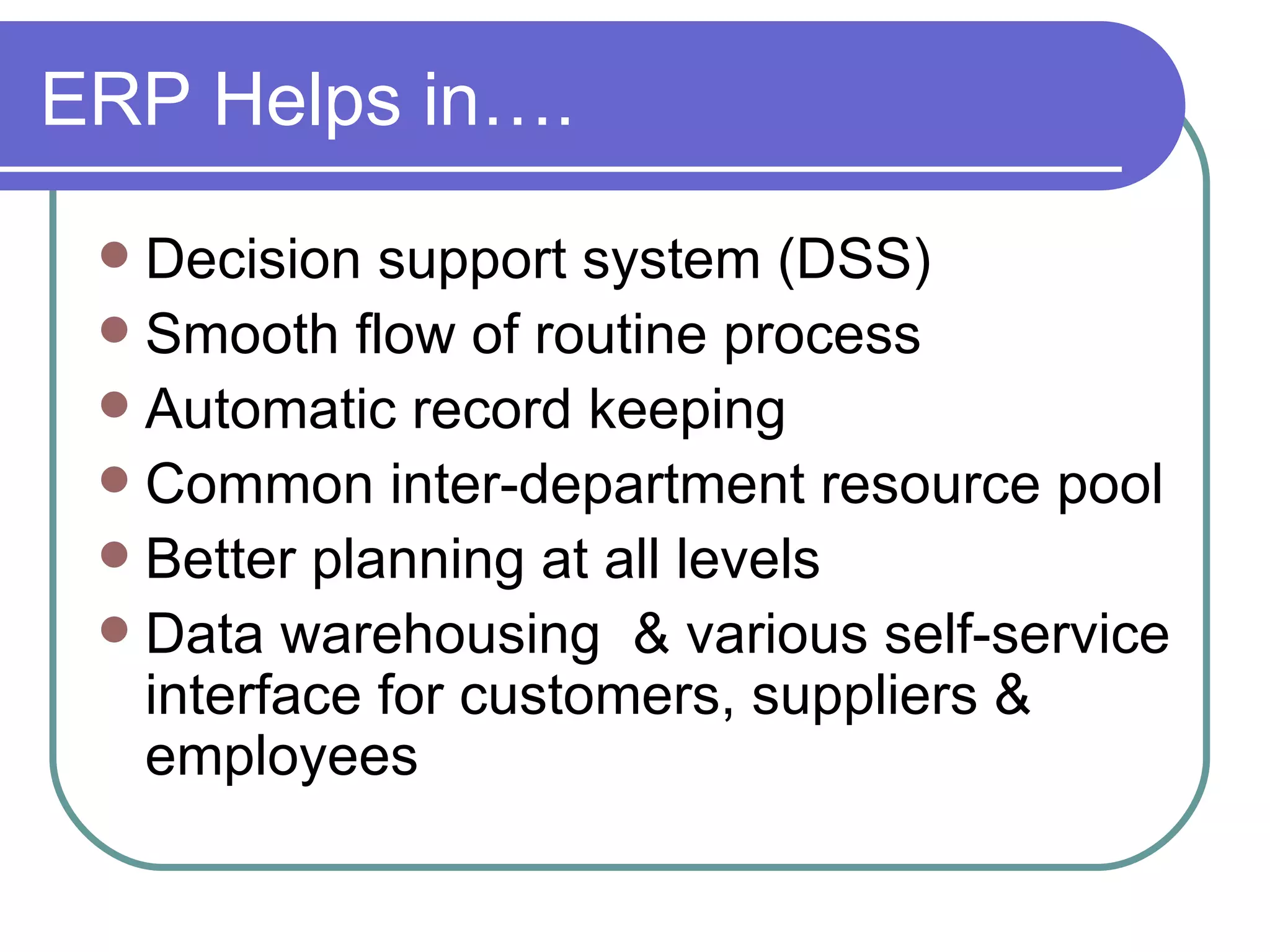 ERP Helps in…. Decision support system (DSS) Smooth flow of routine process Automatic record keeping Common inter-department resource pool Better planning at all levels Data warehousing  & various self-service interface for customers, suppliers & employees 