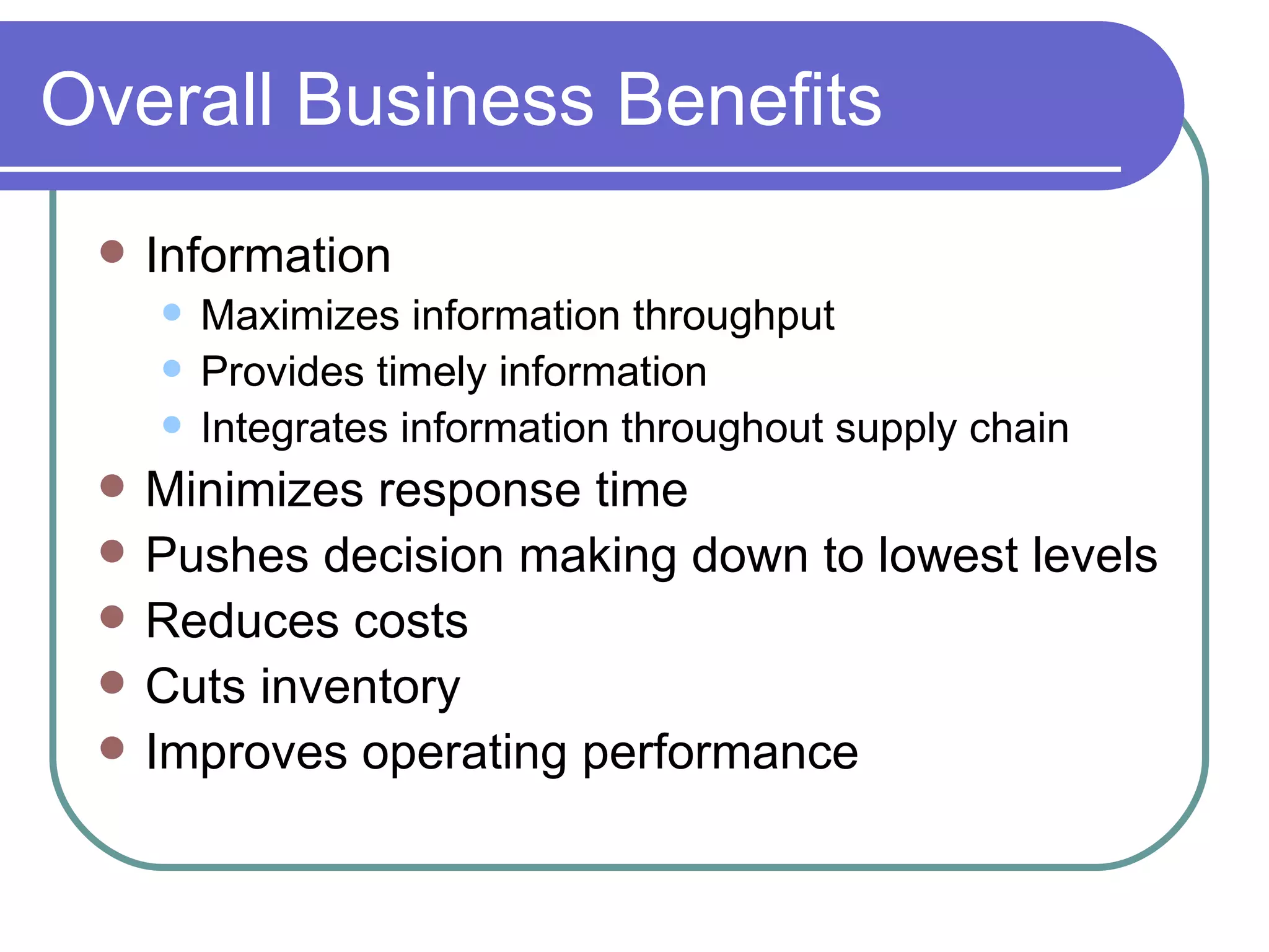 Overall Business Benefits Information Maximizes information throughput Provides timely information  Integrates information throughout supply chain Minimizes response time Pushes decision making down to lowest levels Reduces costs Cuts inventory Improves operating performance 