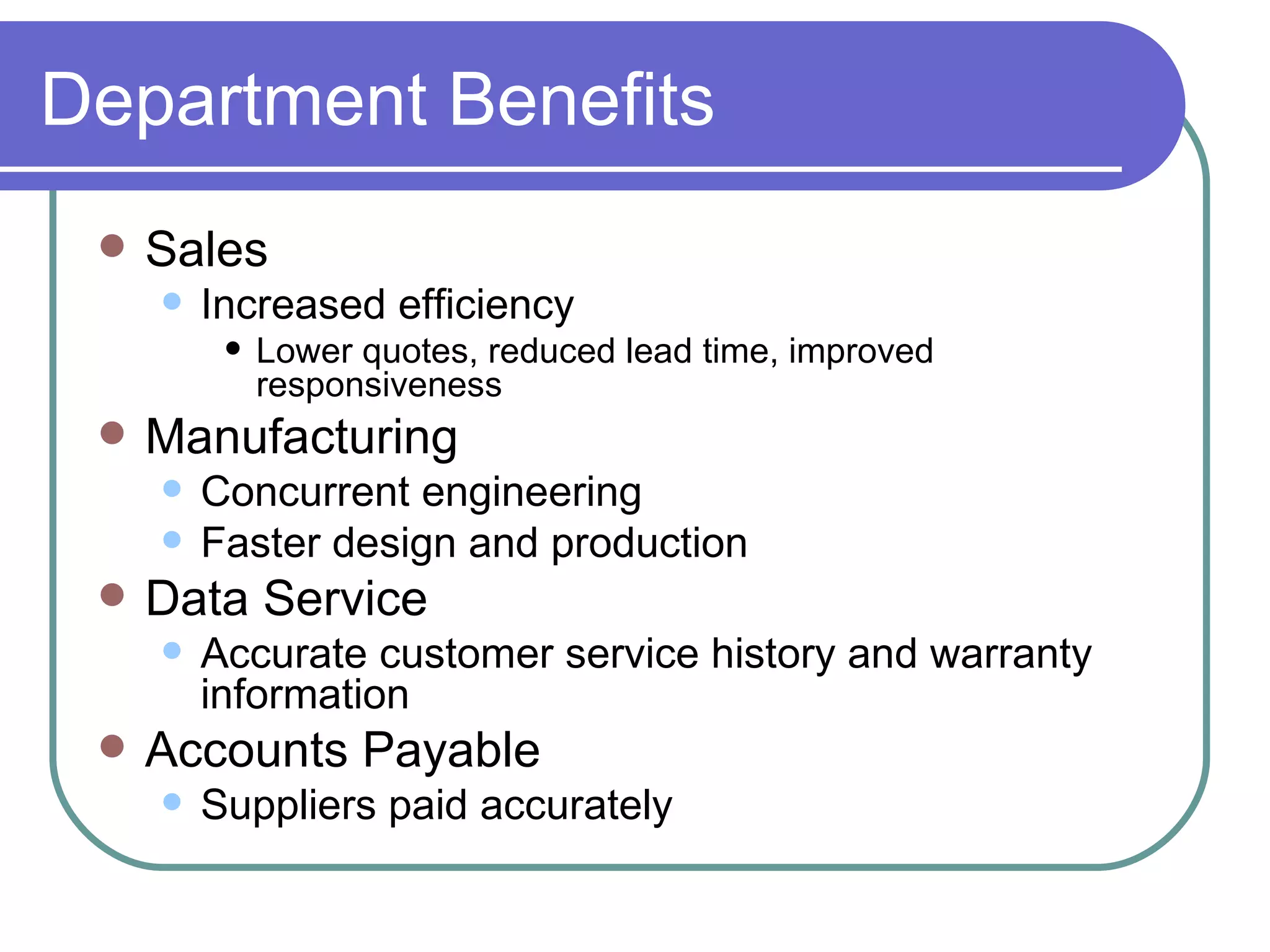 Department Benefits Sales Increased efficiency Lower quotes, reduced lead time, improved responsiveness Manufacturing Concurrent engineering Faster design and production Data Service Accurate customer service history and warranty information Accounts Payable Suppliers paid accurately 