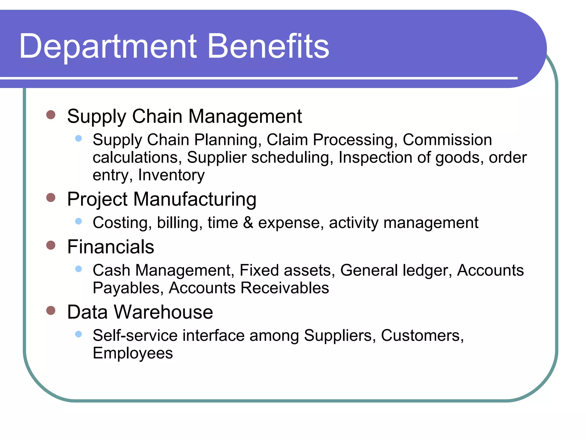 Department Benefits Supply Chain Management Supply Chain Planning, Claim Processing, Commission calculations, Supplier scheduling, Inspection of goods, order entry, Inventory Project Manufacturing Costing, billing, time & expense, activity management Financials  Cash Management, Fixed assets, General ledger, Accounts Payables, Accounts Receivables  Data Warehouse  Self-service interface among Suppliers, Customers, Employees 