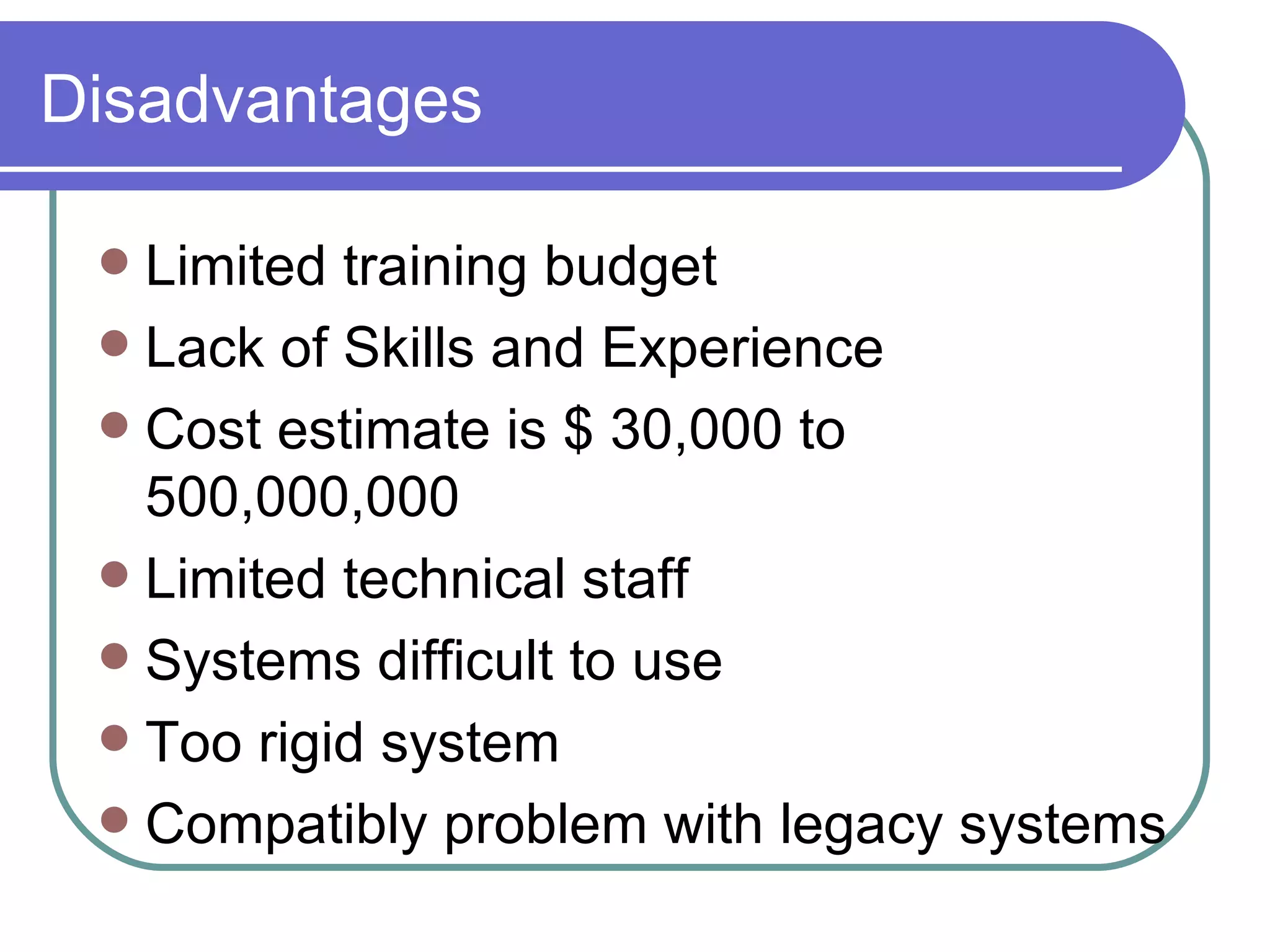 Disadvantages Limited training budget Lack of Skills and Experience Cost estimate is $ 30,000 to 500,000,000 Limited technical staff Systems difficult to use Too rigid system  Compatibly problem with legacy systems 