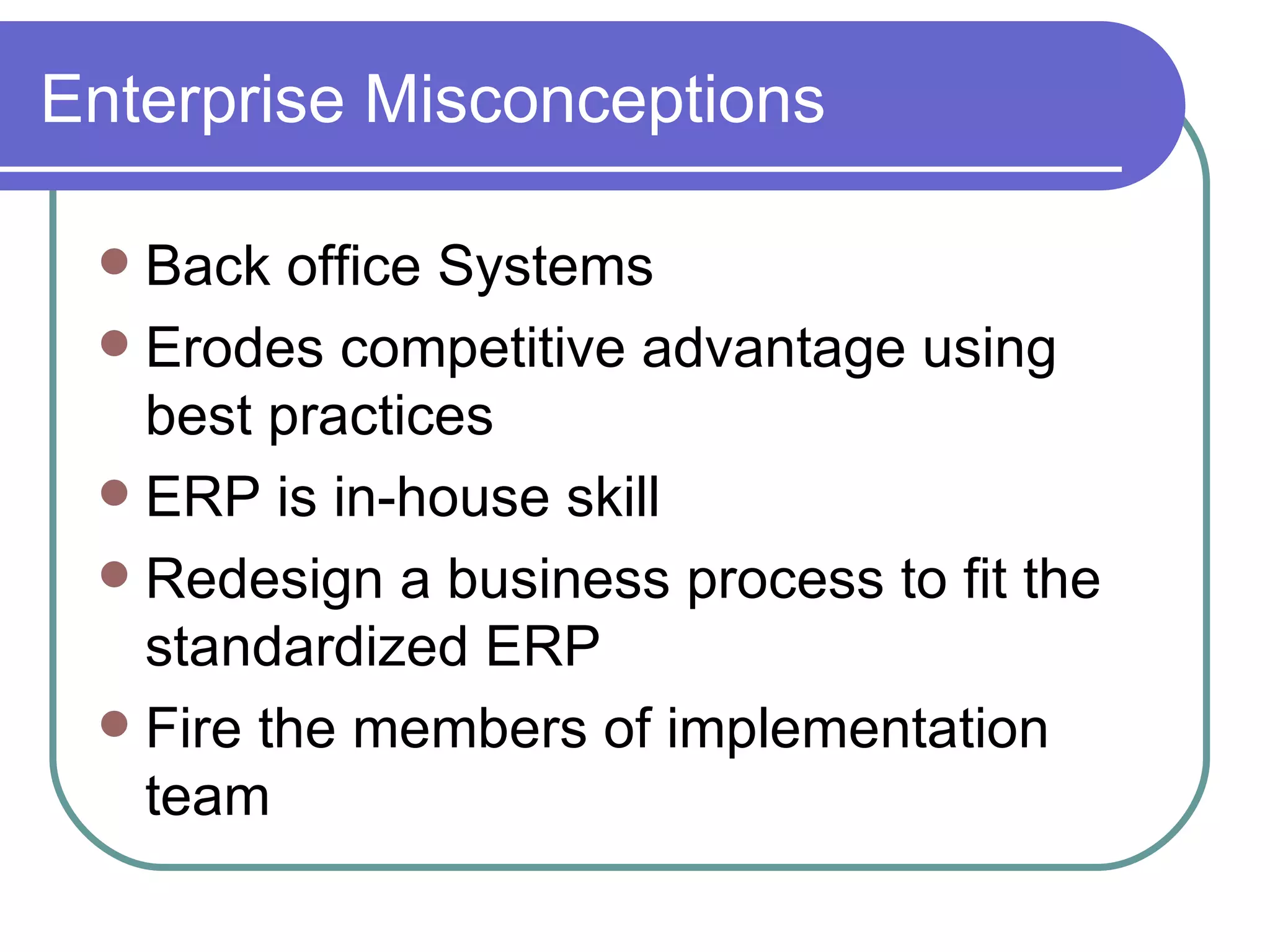 Enterprise Misconceptions Back office Systems Erodes competitive advantage using best practices ERP is in-house skill Redesign a business process to fit the  standardized ERP Fire the members of implementation team 