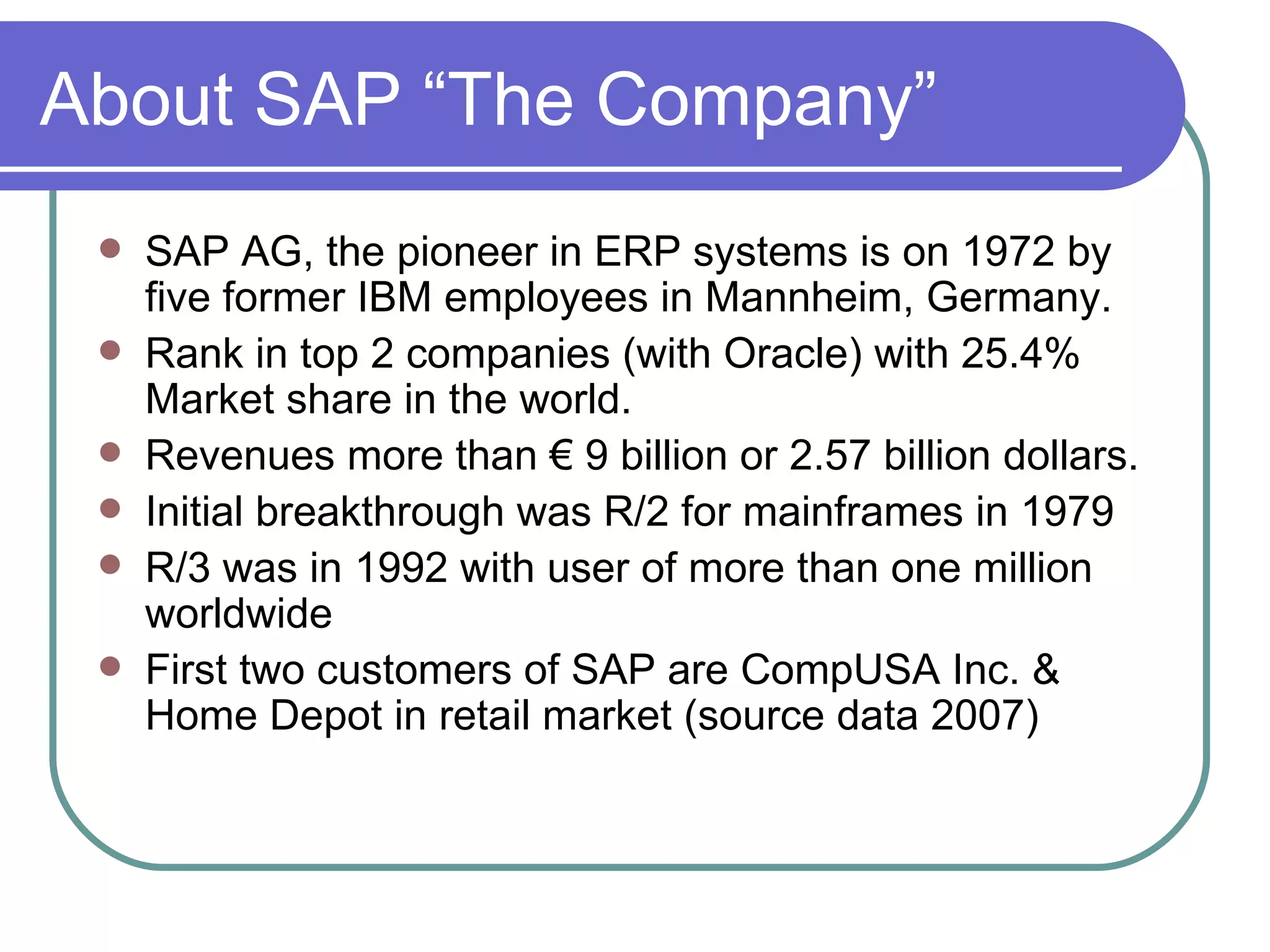 About SAP “The Company” SAP AG, the pioneer in ERP systems is on 1972 by five former IBM employees in Mannheim, Germany. Rank in top 2 companies (with Oracle) with 25.4% Market share in the world. Revenues more than  € 9 billion or 2.57 billion dollars. Initial breakthrough was R/2 for mainframes in 1979 R/3 was in 1992 with user of more than one million worldwide First two customers of SAP are CompUSA Inc. & Home Depot in retail market (source data 2007) 