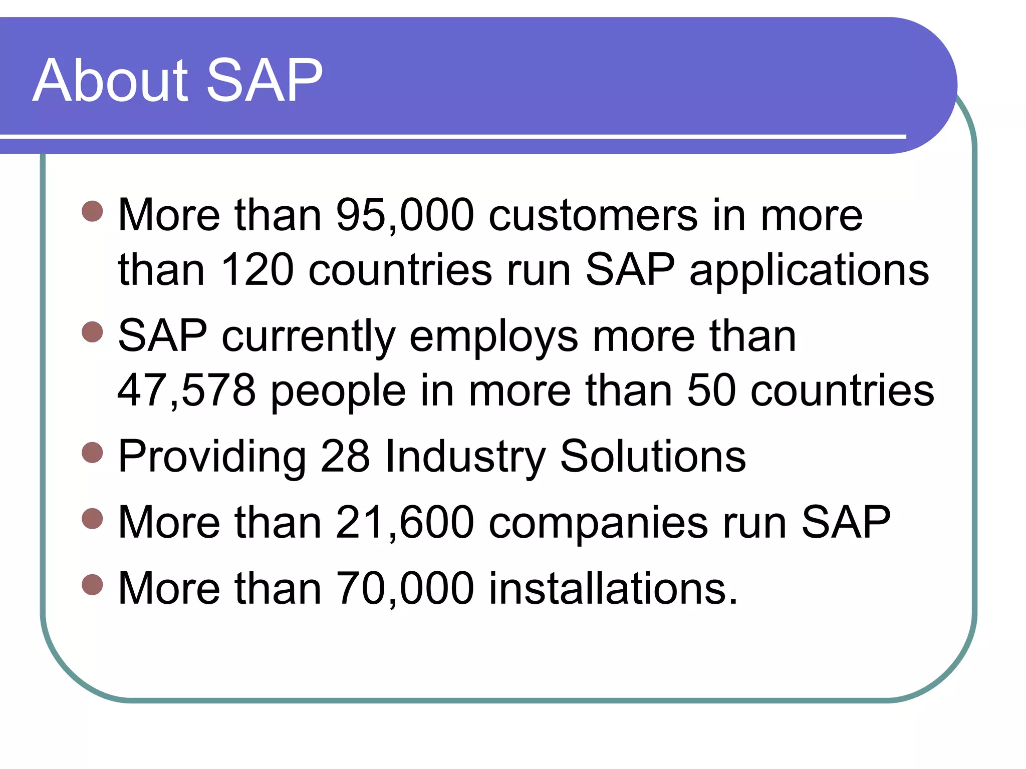About SAP More than 95,000 customers in more than 120 countries run SAP applications SAP currently employs more than 47,578 people in more than 50 countries Providing 28 Industry Solutions More than 21,600 companies run SAP More than 70,000 installations. 