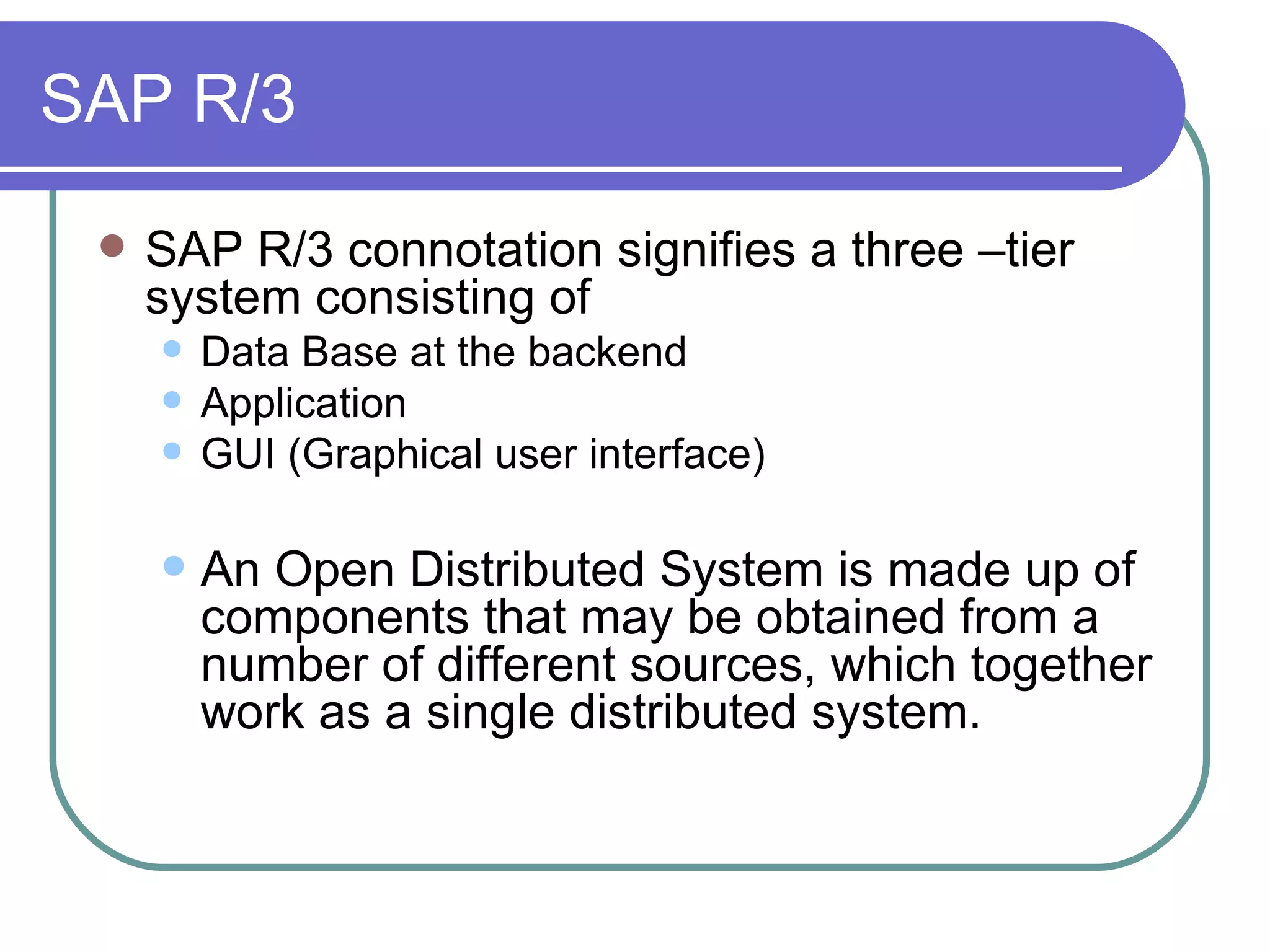 SAP R/3 SAP R/3 connotation signifies a three –tier system consisting of  Data Base at the backend Application GUI (Graphical user interface) An Open Distributed System is made up of components that may be obtained from a number of different sources, which together work as a single distributed system.  
