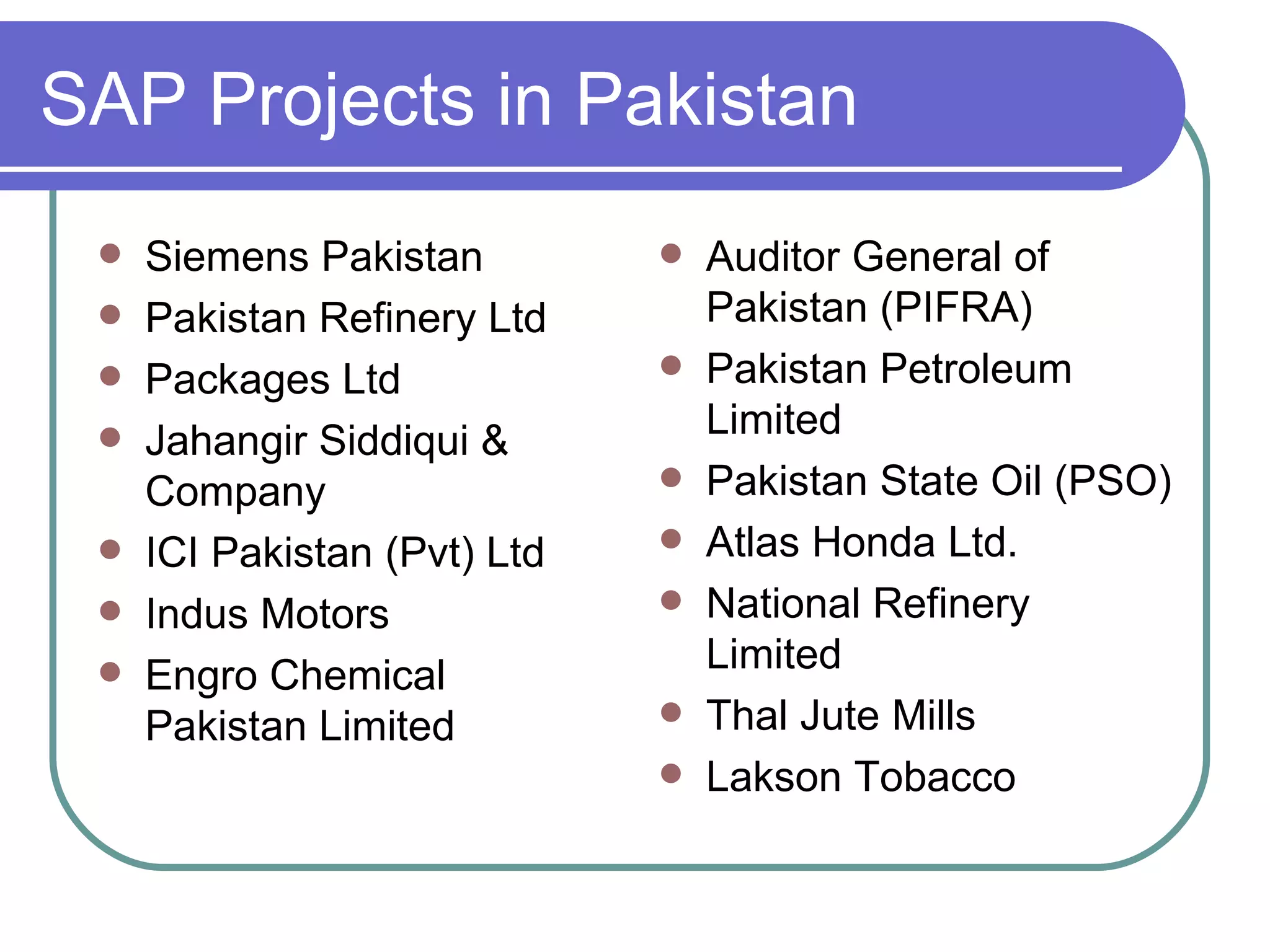 SAP Projects in Pakistan Siemens Pakistan Pakistan Refinery Ltd Packages Ltd Jahangir Siddiqui & Company ICI Pakistan (Pvt) Ltd Indus Motors Engro Chemical Pakistan Limited Auditor General of Pakistan (PIFRA) Pakistan Petroleum Limited Pakistan State Oil (PSO) Atlas Honda Ltd. National Refinery Limited Thal Jute Mills Lakson Tobacco  