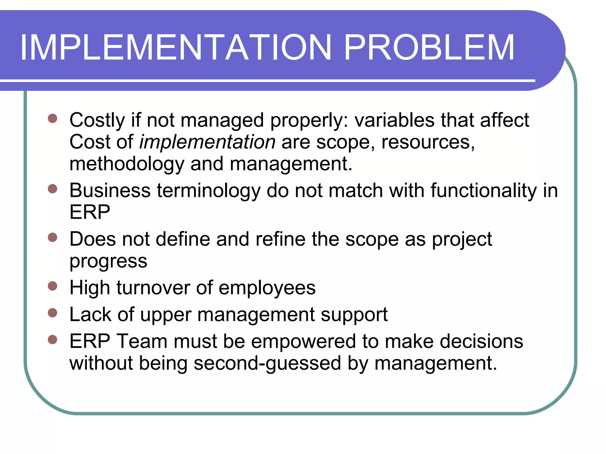 IMPLEMENTATION PROBLEM Costly if not managed properly: variables that affect Cost of  implementation  are scope, resources, methodology and management. Business terminology do not match with functionality in ERP Does not define and refine the scope as project progress High turnover of employees Lack of upper management support ERP Team must be empowered to make decisions without being second-guessed by management. 