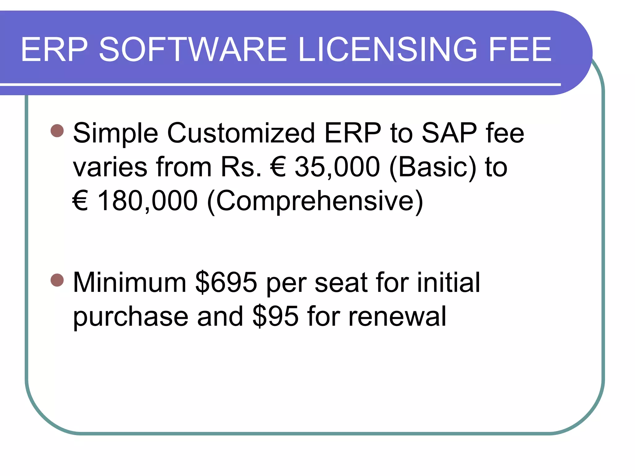 ERP SOFTWARE LICENSING FEE Simple Customized ERP to SAP fee varies from Rs.  € 3 5,000 (Basic) to  €  180,000 (Comprehensive)  Minimum $695 per seat for initial purchase and $95 for renewal 