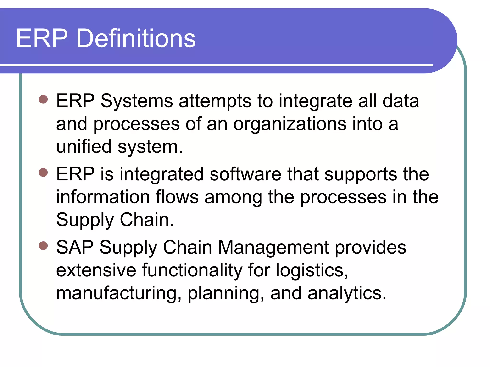 ERP Definitions ERP Systems attempts to integrate all data and processes of an organizations into a unified system. ERP is integrated software that supports the information flows among the processes in the Supply Chain. SAP Supply Chain Management provides extensive functionality for logistics, manufacturing, planning, and analytics. 