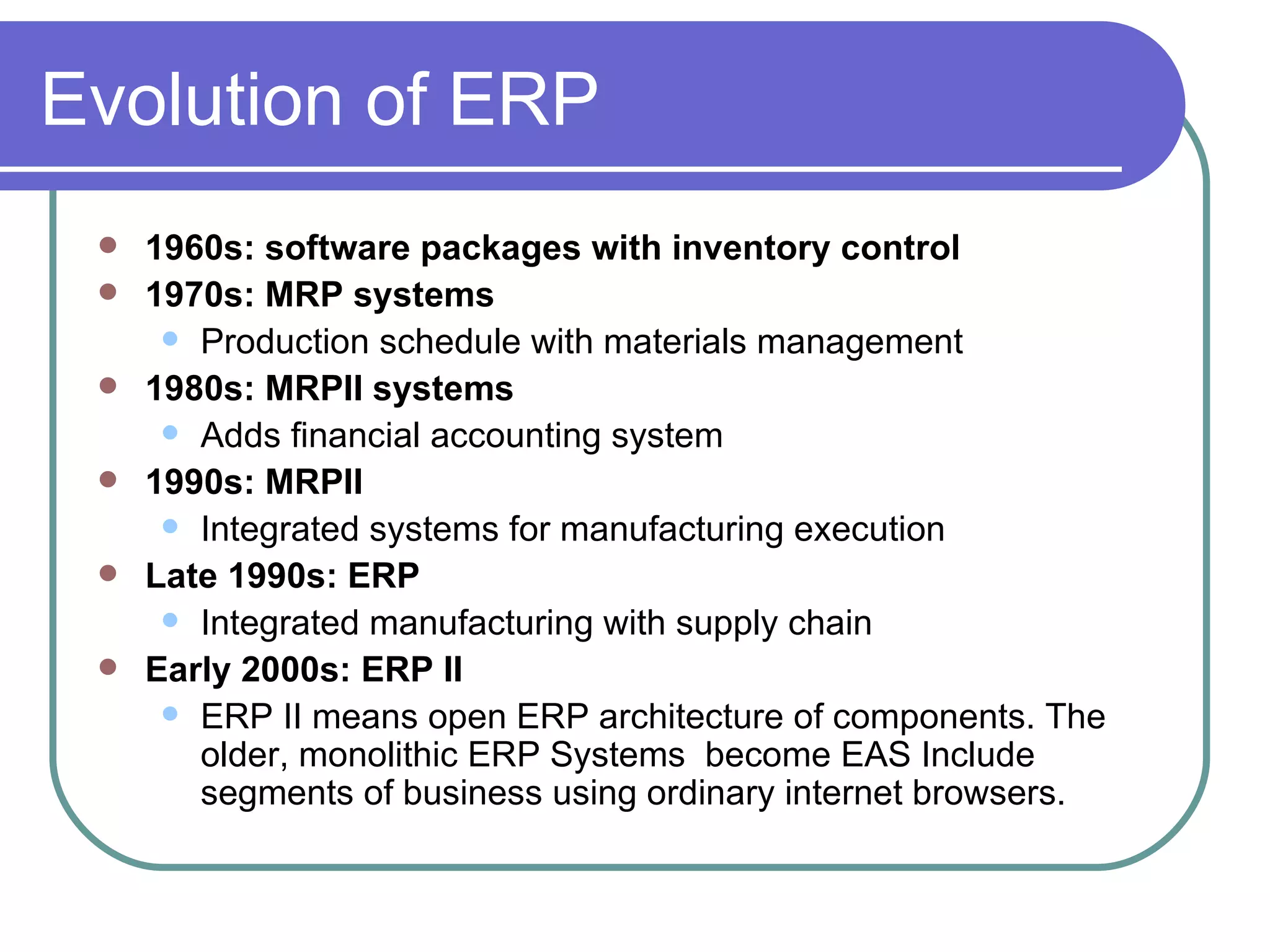 Evolution of ERP 1960s: software packages with inventory control 1970s: MRP systems Production schedule with materials management 1980s: MRPII systems Adds financial accounting system 1990s: MRPII Integrated systems for manufacturing execution Late 1990s: ERP Integrated manufacturing with supply chain Early 2000s: ERP II ERP II means open ERP architecture of components. The older, monolithic ERP Systems  become EAS Include segments of business using ordinary internet browsers. 