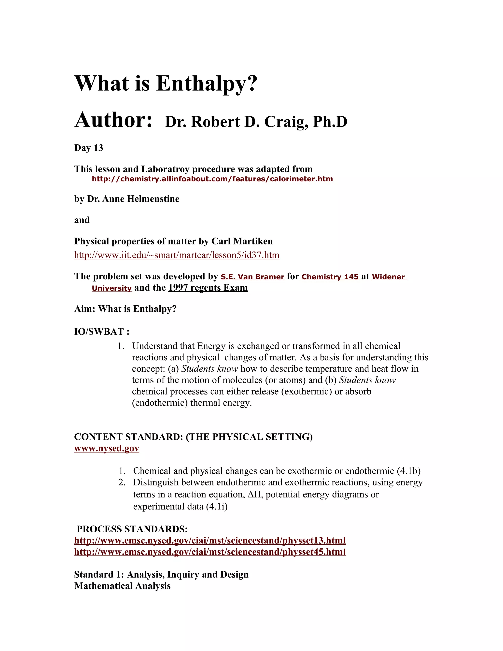 What is Enthalpy?
Author:                Dr. Robert D. Craig, Ph.D
Day 13

This lesson and Laboratroy procedure was adapted from
      http://chemistry.allinfoabout.com/features/calorimeter.htm

by Dr. Anne Helmenstine

and

Physical properties of matter by Carl Martiken
http://www.iit.edu/~smart/martcar/lesson5/id37.htm

The problem set was developed by S.E. Van Bramer for Chemistry 145 at Widener
    University and the 1997 regents Exam


Aim: What is Enthalpy?

IO/SWBAT :
       1. Understand that Energy is exchanged or transformed in all chemical
           reactions and physical changes of matter. As a basis for understanding this
           concept: (a) Students know how to describe temperature and heat flow in
           terms of the motion of molecules (or atoms) and (b) Students know
           chemical processes can either release (exothermic) or absorb
           (endothermic) thermal energy.


CONTENT STANDARD: (THE PHYSICAL SETTING)
www.nysed.gov

            1. Chemical and physical changes can be exothermic or endothermic (4.1b)
            2. Distinguish between endothermic and exothermic reactions, using energy
               terms in a reaction equation, ∆H, potential energy diagrams or
               experimental data (4.1i)

PROCESS STANDARDS:
http://www.emsc.nysed.gov/ciai/mst/sciencestand/physset13.html
http://www.emsc.nysed.gov/ciai/mst/sciencestand/physset45.htm l

Standard 1: Analysis, Inquiry and Design
Mathematical Analysis
 