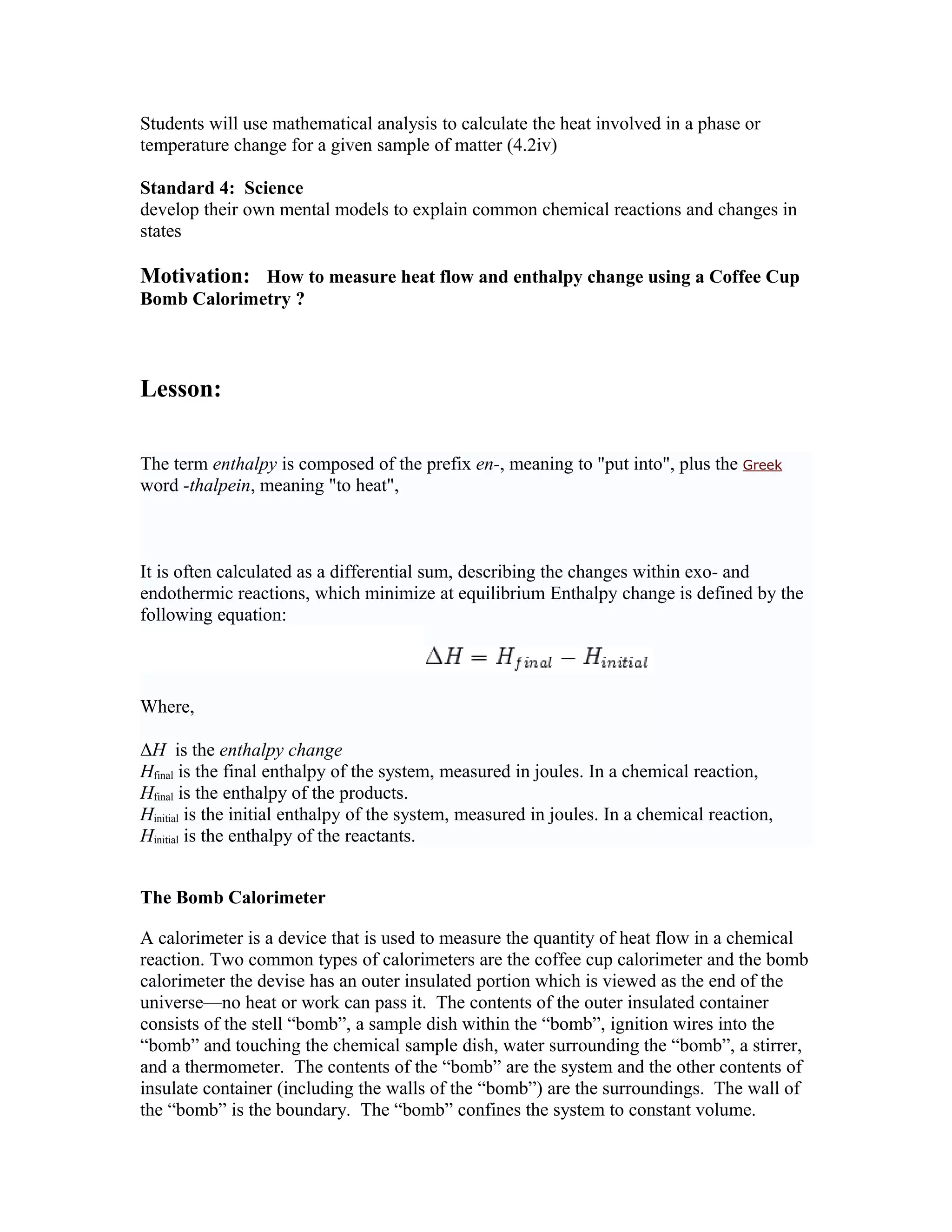 Students will use mathematical analysis to calculate the heat involved in a phase or
temperature change for a given sample of matter (4.2iv)

Standard 4: Science
develop their own mental models to explain common chemical reactions and changes in
states

Motivation: How to measure heat flow and enthalpy change using a Coffee Cup
Bomb Calorimetry ?



Lesson:

The term enthalpy is composed of the prefix en-, meaning to "put into", plus the Greek
word -thalpein, meaning "to heat",



It is often calculated as a differential sum, describing the changes within exo- and
endothermic reactions, which minimize at equilibrium Enthalpy change is defined by the
following equation:



Where,

ΔH is the enthalpy change
Hfinal is the final enthalpy of the system, measured in joules. In a chemical reaction,
Hfinal is the enthalpy of the products.
Hinitial is the initial enthalpy of the system, measured in joules. In a chemical reaction,
Hinitial is the enthalpy of the reactants.


The Bomb Calorimeter

A calorimeter is a device that is used to measure the quantity of heat flow in a chemical
reaction. Two common types of calorimeters are the coffee cup calorimeter and the bomb
calorimeter the devise has an outer insulated portion which is viewed as the end of the
universe—no heat or work can pass it. The contents of the outer insulated container
consists of the stell “bomb”, a sample dish within the “bomb”, ignition wires into the
“bomb” and touching the chemical sample dish, water surrounding the “bomb”, a stirrer,
and a thermometer. The contents of the “bomb” are the system and the other contents of
insulate container (including the walls of the “bomb”) are the surroundings. The wall of
the “bomb” is the boundary. The “bomb” confines the system to constant volume.
 