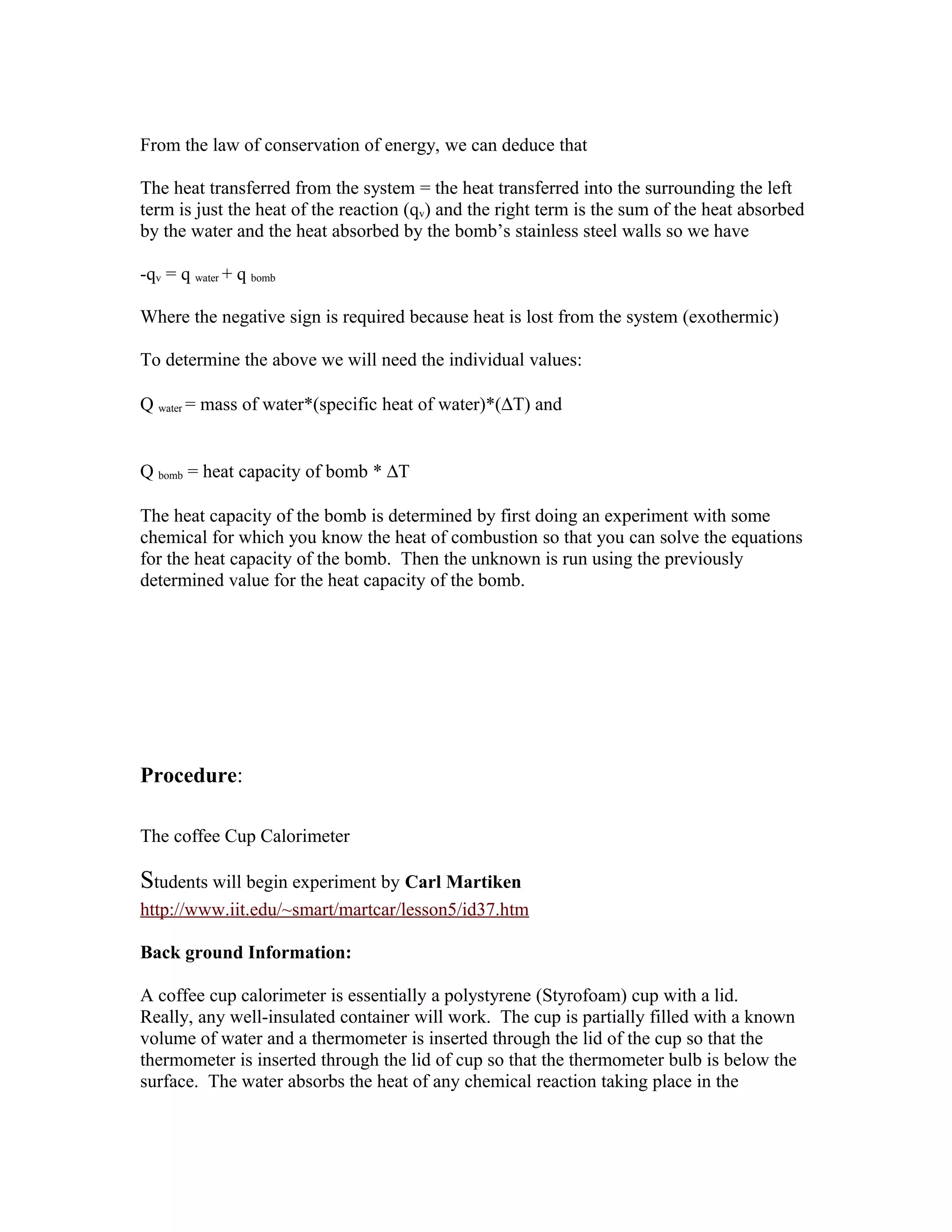 From the law of conservation of energy, we can deduce that

The heat transferred from the system = the heat transferred into the surrounding the left
term is just the heat of the reaction (qv) and the right term is the sum of the heat absorbed
by the water and the heat absorbed by the bomb’s stainless steel walls so we have

-qv = q water + q bomb

Where the negative sign is required because heat is lost from the system (exothermic)

To determine the above we will need the individual values:

Q water = mass of water*(specific heat of water)*(∆T) and


Q bomb = heat capacity of bomb * ∆T

The heat capacity of the bomb is determined by first doing an experiment with some
chemical for which you know the heat of combustion so that you can solve the equations
for the heat capacity of the bomb. Then the unknown is run using the previously
determined value for the heat capacity of the bomb.




Procedure:

The coffee Cup Calorimeter

Students will begin experiment by Carl Martiken
http://www.iit.edu/~smart/martcar/lesson5/id37.htm

Back ground Information:

A coffee cup calorimeter is essentially a polystyrene (Styrofoam) cup with a lid.
Really, any well-insulated container will work. The cup is partially filled with a known
volume of water and a thermometer is inserted through the lid of the cup so that the
thermometer is inserted through the lid of cup so that the thermometer bulb is below the
surface. The water absorbs the heat of any chemical reaction taking place in the
 