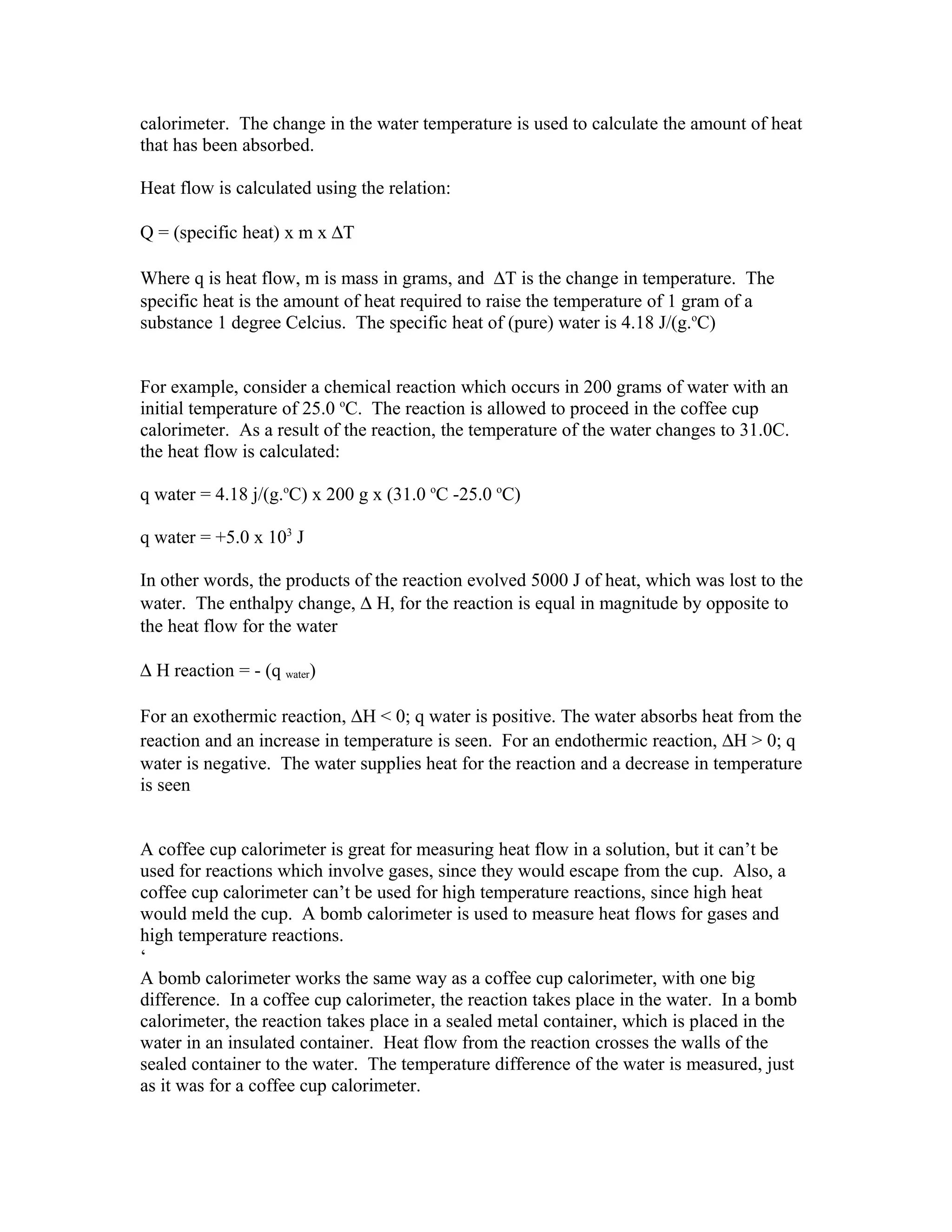 calorimeter. The change in the water temperature is used to calculate the amount of heat
that has been absorbed.

Heat flow is calculated using the relation:

Q = (specific heat) x m x ∆T

Where q is heat flow, m is mass in grams, and ∆T is the change in temperature. The
specific heat is the amount of heat required to raise the temperature of 1 gram of a
substance 1 degree Celcius. The specific heat of (pure) water is 4.18 J/(g.oC)


For example, consider a chemical reaction which occurs in 200 grams of water with an
initial temperature of 25.0 oC. The reaction is allowed to proceed in the coffee cup
calorimeter. As a result of the reaction, the temperature of the water changes to 31.0C.
the heat flow is calculated:

q water = 4.18 j/(g.oC) x 200 g x (31.0 oC -25.0 oC)

q water = +5.0 x 103 J

In other words, the products of the reaction evolved 5000 J of heat, which was lost to the
water. The enthalpy change, ∆ H, for the reaction is equal in magnitude by opposite to
the heat flow for the water

∆ H reaction = - (q water)

For an exothermic reaction, ∆H < 0; q water is positive. The water absorbs heat from the
reaction and an increase in temperature is seen. For an endothermic reaction, ∆H > 0; q
water is negative. The water supplies heat for the reaction and a decrease in temperature
is seen


A coffee cup calorimeter is great for measuring heat flow in a solution, but it can’t be
used for reactions which involve gases, since they would escape from the cup. Also, a
coffee cup calorimeter can’t be used for high temperature reactions, since high heat
would meld the cup. A bomb calorimeter is used to measure heat flows for gases and
high temperature reactions.
‘
A bomb calorimeter works the same way as a coffee cup calorimeter, with one big
difference. In a coffee cup calorimeter, the reaction takes place in the water. In a bomb
calorimeter, the reaction takes place in a sealed metal container, which is placed in the
water in an insulated container. Heat flow from the reaction crosses the walls of the
sealed container to the water. The temperature difference of the water is measured, just
as it was for a coffee cup calorimeter.
 