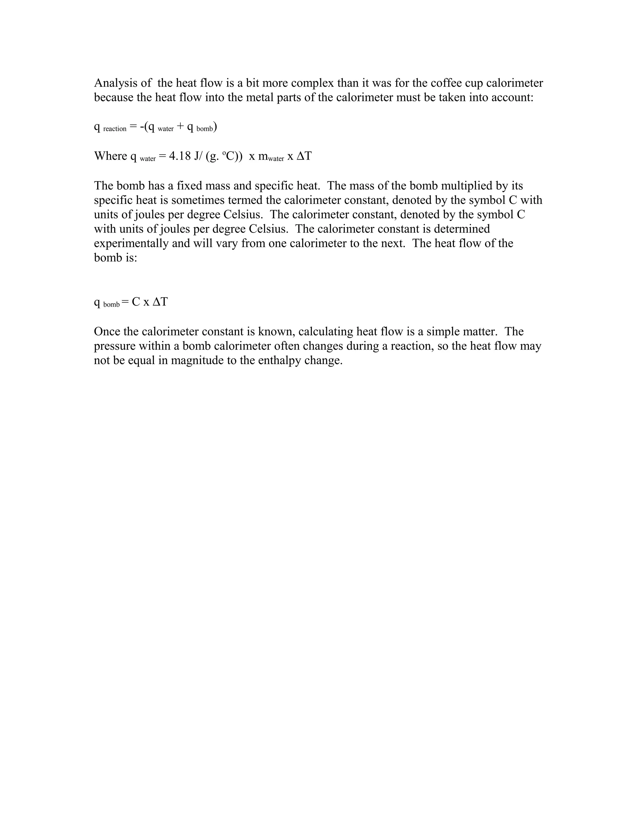 Analysis of the heat flow is a bit more complex than it was for the coffee cup calorimeter
because the heat flow into the metal parts of the calorimeter must be taken into account:

q reaction = -(q water + q bomb)

Where q water = 4.18 J/ (g. oC)) x mwater x ∆T

The bomb has a fixed mass and specific heat. The mass of the bomb multiplied by its
specific heat is sometimes termed the calorimeter constant, denoted by the symbol C with
units of joules per degree Celsius. The calorimeter constant, denoted by the symbol C
with units of joules per degree Celsius. The calorimeter constant is determined
experimentally and will vary from one calorimeter to the next. The heat flow of the
bomb is:


q bomb = C x ∆T

Once the calorimeter constant is known, calculating heat flow is a simple matter. The
pressure within a bomb calorimeter often changes during a reaction, so the heat flow may
not be equal in magnitude to the enthalpy change.
 