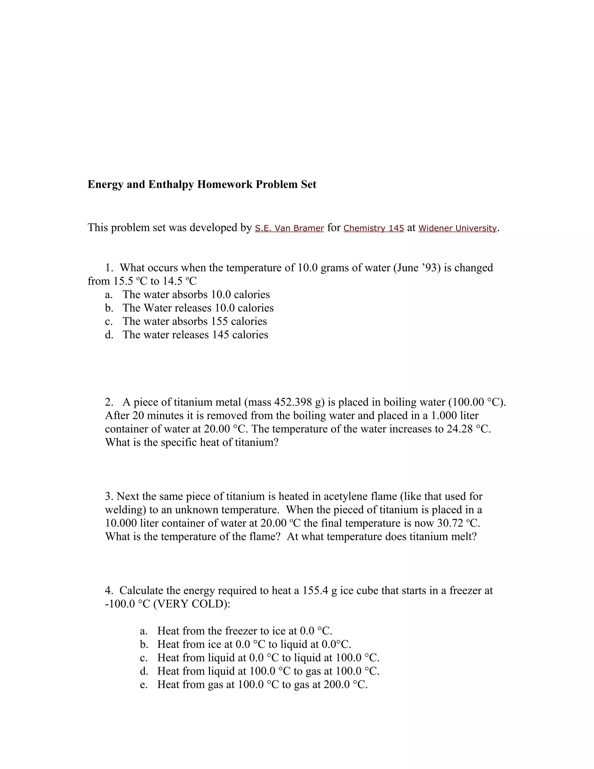 Energy and Enthalpy Homework Problem Set


This problem set was developed by S.E. Van Bramer for Chemistry 145 at Widener University.


   1. What occurs when the temperature of 10.0 grams of water (June ’93) is changed
from 15.5 oC to 14.5 oC
   a. The water absorbs 10.0 calories
   b. The Water releases 10.0 calories
   c. The water absorbs 155 calories
   d. The water releases 145 calories




   2. A piece of titanium metal (mass 452.398 g) is placed in boiling water (100.00 °C).
   After 20 minutes it is removed from the boiling water and placed in a 1.000 liter
   container of water at 20.00 °C. The temperature of the water increases to 24.28 °C.
   What is the specific heat of titanium?



   3. Next the same piece of titanium is heated in acetylene flame (like that used for
   welding) to an unknown temperature. When the pieced of titanium is placed in a
   10.000 liter container of water at 20.00 oC the final temperature is now 30.72 oC.
   What is the temperature of the flame? At what temperature does titanium melt?



   4. Calculate the energy required to heat a 155.4 g ice cube that starts in a freezer at
   -100.0 °C (VERY COLD):

           a.   Heat from the freezer to ice at 0.0 °C.
           b.   Heat from ice at 0.0 °C to liquid at 0.0°C.
           c.   Heat from liquid at 0.0 °C to liquid at 100.0 °C.
           d.   Heat from liquid at 100.0 °C to gas at 100.0 °C.
           e.   Heat from gas at 100.0 °C to gas at 200.0 °C.
 