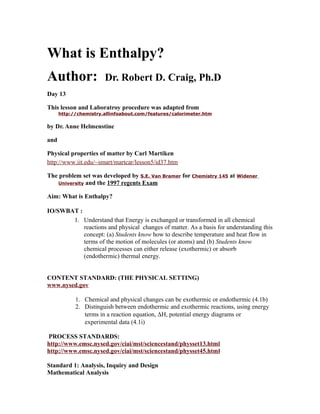 What is Enthalpy?
Author:                Dr. Robert D. Craig, Ph.D
Day 13

This lesson and Laboratroy procedure was adapted from
      http://chemistry.allinfoabout.com/features/calorimeter.htm

by Dr. Anne Helmenstine

and

Physical properties of matter by Carl Martiken
http://www.iit.edu/~smart/martcar/lesson5/id37.htm

The problem set was developed by S.E. Van Bramer for Chemistry 145 at Widener
    University and the 1997 regents Exam


Aim: What is Enthalpy?

IO/SWBAT :
       1. Understand that Energy is exchanged or transformed in all chemical
           reactions and physical changes of matter. As a basis for understanding this
           concept: (a) Students know how to describe temperature and heat flow in
           terms of the motion of molecules (or atoms) and (b) Students know
           chemical processes can either release (exothermic) or absorb
           (endothermic) thermal energy.


CONTENT STANDARD: (THE PHYSICAL SETTING)
www.nysed.gov

            1. Chemical and physical changes can be exothermic or endothermic (4.1b)
            2. Distinguish between endothermic and exothermic reactions, using energy
               terms in a reaction equation, ∆H, potential energy diagrams or
               experimental data (4.1i)

PROCESS STANDARDS:
http://www.emsc.nysed.gov/ciai/mst/sciencestand/physset13.html
http://www.emsc.nysed.gov/ciai/mst/sciencestand/physset45.htm l

Standard 1: Analysis, Inquiry and Design
Mathematical Analysis
 
