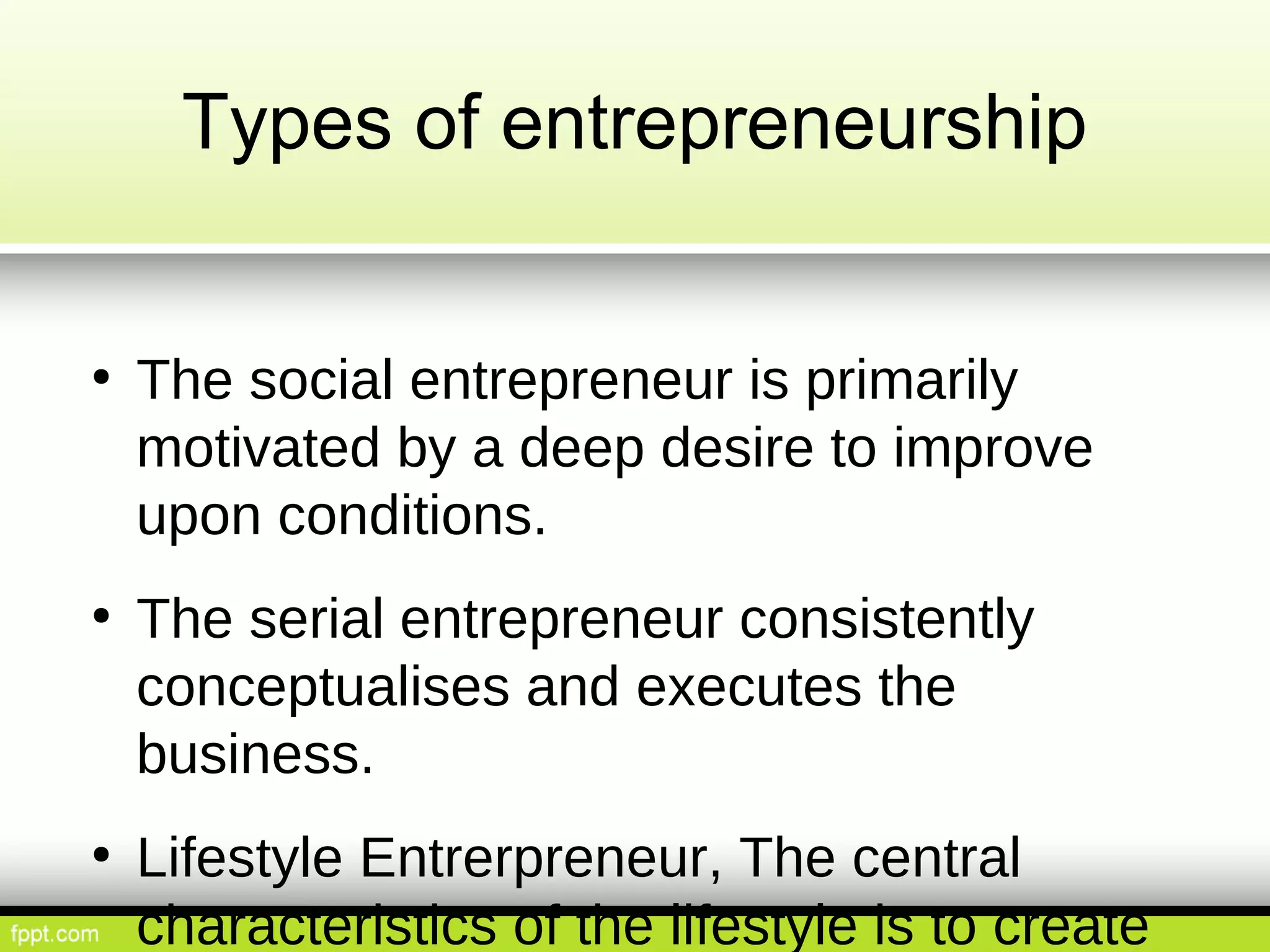 Types of entrepreneurship
● The social entrepreneur is primarily
motivated by a deep desire to improve
upon conditions.
● The serial entrepreneur consistently
conceptualises and executes the
business.
● Lifestyle Entrerpreneur, The central
characteristics of the lifestyle is to create