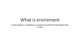 What is envirement
A sarounding or a condition in a person or animal lives like plants trees
or river
 
