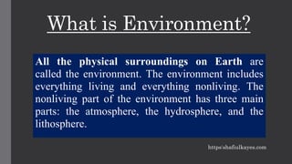 What is Environment?
All the physical surroundings on Earth are
called the environment. The environment includes
everything living and everything nonliving. The
nonliving part of the environment has three main
parts: the atmosphere, the hydrosphere, and the
lithosphere.
https:shafiulkayes.com
 