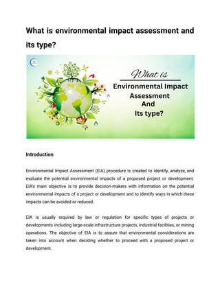 What is environmental impact assessment and
its type?
Introduction
Environmental Impact Assessment (EIA) procedure is created to identify, analyze, and
evaluate the potential environmental impacts of a proposed project or development.
EIA's main objective is to provide decision-makers with information on the potential
environmental impacts of a project or development and to identify ways in which these
impacts can be avoided or reduced.
EIA is usually required by law or regulation for specific types of projects or
developments including large-scale infrastructure projects, industrial facilities, or mining
operations. The objective of EIA is to assure that environmental considerations are
taken into account when deciding whether to proceed with a proposed project or
development.
 